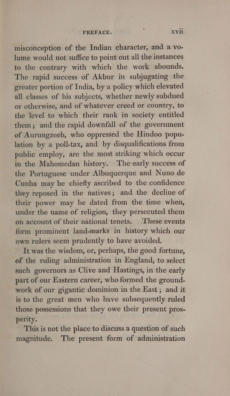 PREFACE. ; ۹2 misconception of the Indian character, and a vo- lume would not(suffice to point out all the instances to the contrary with which the work abounds. The rapid success of Akbur in subjugating the greater portion of India, by a policy which elevated all classes of his subjects, whether newly subdued or otherwise, and of whatever creed or country, to the level to which their rank in society entitled them; and the rapid downfall of the government of Aurungzeeb, who oppressed the Hindoo popu- lation by a poll-tax, and by disqualifications from public employ, are the most striking which occur in the Mahomedan history. ‘The early success of the Portuguese under Albuquerque and Nuno de Cunha may be chiefly ascribed to the confidence they reposed in the natives; and the decline of their power may be dated from the time when, under the name of religion, they persecuted them on account of their national tenets. | These events form prominent land-marks in history which our own rulers seem prudently to have avoided. It was the wisdom, or, perhaps, the good fortune, of the ruling administration in England, to select such governors as Clive and Hastings, in the early part of our Eastern career, who formed the ground- work of our gigantic dominion in the East و and it is to the great men who have subsequently ruled those possessions that they owe their present pros- perity. This is not the place to discuss a question of such magnitude. The present form of: administration