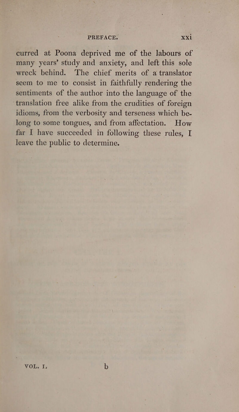 curred at Poona deprived me of the labours of many years’ study and anxiety, and left this sole wreck behind. ‘The chief merits of a translator seem to me to consist in faithfully rendering the sentiments of the author into the language of the translation free alike from the crudities of foreign idioms, from the verbosity and terseness which be- long to some tongues, and from affectation. How far I have succeeded in following these rules, I leave the public to determine. VOL. ر‎ b