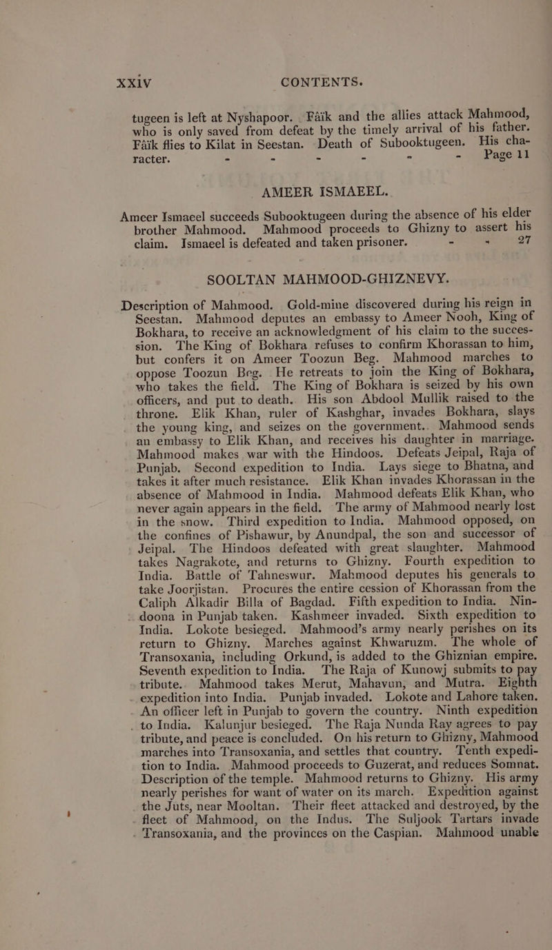 tugeen is left at Nyshapoor. Faik and the allies attack Mahmood, who is only saved from defeat by the timely arrival of his father. Faik flies to Kilat in Seestan. Death of Subooktugeen. His cha- racter. - - - - - - Page 1 AMEER ISMAEEL. Ameer Ismacel succeeds Subooktugeen during the absence of his elder brother Mahmood. Mahmood proceeds to Ghizny to assert his claim. Ismaeel is defeated and taken prisoner. - ۰ 97 8001/1۸۵۲ MAHMOOD-GHIZNEVY. Description of Mahmood. Gold-mine discovered during his reign in Seestan. Mahmood deputes an embassy to Ameer Nooh, King of Bokhara, to receive an acknowledgment of his claim to the succes- sion. The King of Bokhara refuses to confirm Khorassan to him, but confers it on Ameer Toozun Beg. Mahmood marches to oppose Toozun Beg. He retreats to join the King of Bokhara, who takes the field. The King of Bokhara is seized by his own officers, and put to death.. His son Abdool Mullik raised to the throne. Elik Khan, ruler of Kashghar, invades Bokhara, slays the young king, and seizes on the government.. Mahmood sends an embassy to Elik Khan, and receives his daughter in marriage. Mahmood makes war with the Hindoos. Defeats Jeipal, Raja of Punjab. Second expedition to India. Lays siege to Bhatna, and takes it after much resistance. Elik Khan invades Khorassan in the absence of Mahmood in India. Mahmood defeats Elik Khan, who never again appears in the field. ‘The army of Mahmood nearly lest in the snow. Third expedition to India. Mahmood opposed, on the confines of Pishawur, by Anundpal, the son and successor of Jeipal. The Hindoos defeated with great slaughter. Mahmood takes Nagrakote, and returns to Ghizny. Fourth expedition to India. Battle of Tahneswur. Mahmood deputes his generals to take Joorjistan. Procures the entire cession of Khorassan from the Caliph Alkadir Billa of Bagdad. Fifth expedition to India. Nin- -. doona in Punjab taken. Kashmeer invaded. Sixth expedition to India. Lokote besieged. Mahmood’s army nearly perishes on its return to Ghizny. Marches against Khwaruzm. The whole of Transoxania, including Orkund, is added to the Ghiznian empire. Seventh expedition to India. The Raja of Kunowj submits to pay tribute. Mahmood takes Merut, Mahavan, and Mutra. Eighth expedition into India. Punjab invaded. Lokote and Lahore taken. An officer left in Punjab to govern the country. Ninth expedition _ to India, Kalunjur besieged. The Raja Nunda Ray agrees to pay tribute, and peace is concluded. On his return to Ghizny, Mahmood marches into Transoxania, and settles that country. Tenth expedi- tion to India. Mahmood proceeds to Guzerat, and reduces Somnat. Description of the temple. Mahmood returns to Ghizny. His army nearly perishes for want of water on its march. Expedition against the Juts, near Mooltan. Their fleet attacked and destroyed, by the . fleet of Mahmood, on the Indus. The Suljook Tartars invade . Transoxania, and the provinces on the Caspian. Mahmood unable