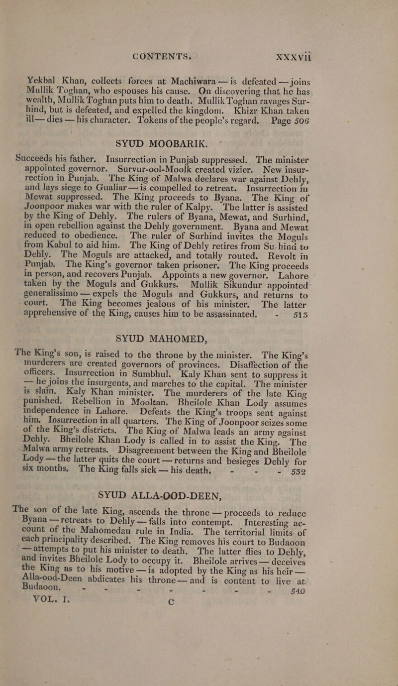 CONTENTS. XXXVI Yekbal Khan, collects forces at Machiwara — is defeated — joins Mullik Toghan, who espouses his cause. On discovering that he has wealth, Mullik Toghan puts him to death. Mullik Toghan ravages Sur- hind, but is defeated, and expelled the kingdom. Khizr Khan taken ill— dies — his character. Tokens of the people’s regard. Page 506 SYUD MOOBARIK. Succeeds his father. Insurrection in Punjab suppressed. The minister appointed governor. Survur-ool-Moolk created vizier. New insur- rection in Punjab. The King of Malwa declares war against Dehly, and lays siege to Gualiar — is compelled to retreat. Insurrection in Mewat suppressed. The King proceeds to Byana. The King of Joonpoor makes war with the ruler of Kalpy. The latter is assisted by the King of Dehly. The rulers of Byana, Mewat, and Surhind, in open rebellion against the Dehly government. Byana and Mewat reduced to obedience. The ruler of Surhind invites the Moguls from Kabul to aid him. The King of Dehly retires from Su: hind to Dehly. The Moguls are attacked, and totaly routed. Revolt in Punjab. The King’s governor taken prisoner. The King proceeds in person, and recovers Punjab. Appoints a new governor. Lahore - taken by the Moguls and Gukkurs. Mullik Sikundur appointed generalissimo — expels the Moguls and Gukkurs, and returns to -court. The King becomes jealous of his minister. The latter apprehensive of the King, causes him to be assassinated. ~ 5 SYUD MAHOMED, The King’s son, is raised to the throne by the minister. The King’s murderers are created governors of provinces. Disaffection of the officers. Insurrection in Sumbhul. Kaly Khan sent to suppress it — he joins the insurgents, and marches to the capital. The minister is slain. Kaly Khan minister. The murderers of the late King unished. Rebellion in Mooltan. Bheilole Khan Lody assumes independence in Lahore. Defeats the King’s troops sent against him. Insurrection in all quarters. The King of Joonpoor seizes some of the King’s districts. The King of Malwa leads an army against ‘Dehly. Bheilole Khan Lody is called in to assist the King. The Malwa army retreats. Disagreement between the King and Bheilole Lody —the latter quits the court — returns and besieges Dehly for six months, The King falls sick — his death. - ۰ #532 SYUD ALLA-OOD-DEEN, The son of the late King, ascends the. throne — proceeds to reduce Byana —retreats to Dehly — falls into contempt. Interesting ac- count of the Mahomedan rule in India. The territorial limits of each principality described. The King removes his court to Budaoon attempts to put his minister to death. The latter flies to Dehly, and invites Bheilole Lody to occupy it. Bheilole arrives — deceives the King as to his motive — is adopted by the King as his heir — Alla-ood-Deen abdicates his throne—and is content to live at Budaoon., ~ - ۳ Fs 5 ۳ 5140 VOL, I. ros ©