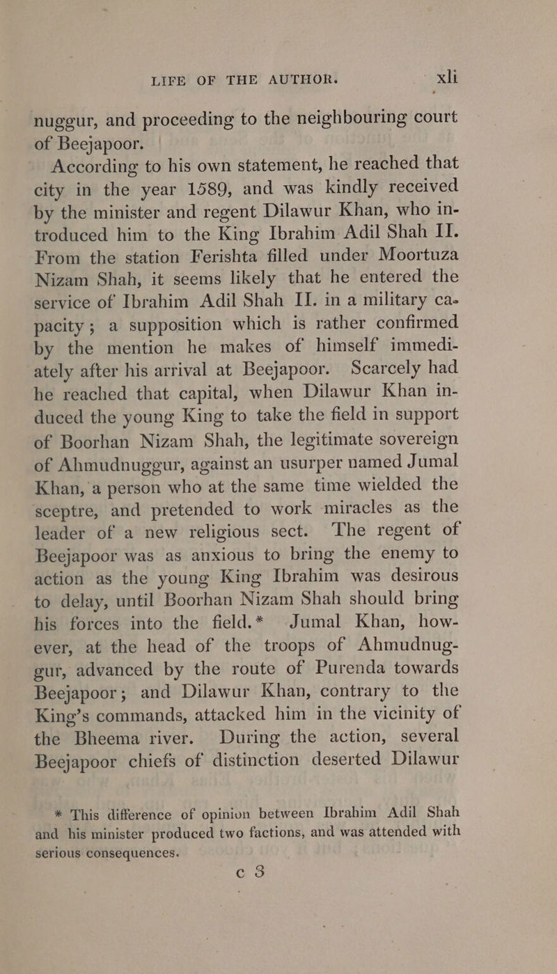 nuggur, and proceeding to the neighbouring court of Beejapoor. According to his own statement, he reached that city in the year 1589, and was kindly received by the minister and regent Dilawur Khan, who in- troduced him to the King Ibrahim Adil Shah II. From the station Ferishta filled under Moortuza Nizam Shah, it seems likely that he entered the service of Ibrahim Adil Shah II. in a military ca- pacity ; a supposition which is rather confirmed by the mention he makes of himself immedi- ately after his arrival at Beejapoor. Scarcely had he reached that capital, when Dilawur Khan in- duced the young King to take the field in support of Boorhan Nizam Shah, the legitimate sovereign of Ahmudnugegur, against an usurper named Jumal Khan, ‘a person who at the same time wielded the sceptre, and pretended to work miracles as the leader of a new religious sect. The regent of Beejapoor was as anxious to bring the enemy to action as the young King Ibrahim was desirous to delay, until Boorhan Nizam Shah should bring his forces into the field.* ©Jumal Khan, how- ever, at the head of the troops of Ahmudnug- gur, advanced by the route of Purenda towards Beejapoor; and Dilawur Khan, contrary to the King’s commands, attacked him in the vicinity of the Bheema river. During the action, several Beejapoor chiefs of distinction deserted Dilawur * This difference of opinion between Ibrahim Adil Shah and his minister produced two factions, and was attended with serious consequences. Q Co