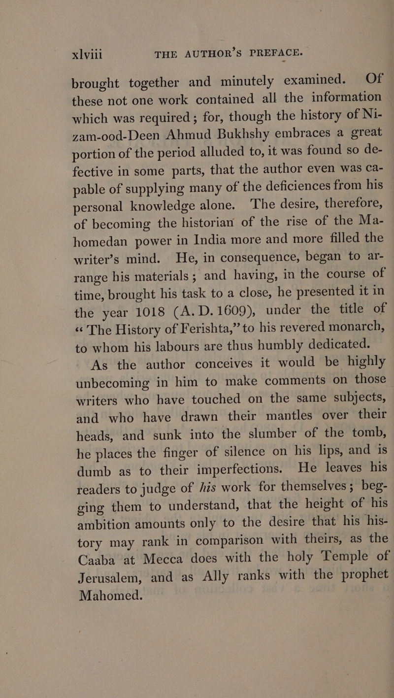 brought together and minutely examined. Of these not one work contained all the information which was required ; for, though the history of Ni- zam-ood-Deen Ahmud Bukhshy embraces a great portion of the period alluded to, it was found so de- fective in some parts, that the author even was ca- pable of supplying many of the deficiences from his personal knowledge alone. ‘The desire, therefore, of becoming the historian of the rise of the Ma- homedan power in India more and more filled the writer’s mind. He, in consequence, began to ar- range his materials; and having, in the course of time, brought his task to a close, he presented it in the year 1018 (A.D.1609), under the title of و[‎ History of Ierishta,” to his revered monarch, to whom his labours are thus humbly dedicated. As the author conceives it would be highly unbecoming in him to make comments on those writers who have touched on the same subjects, and who have drawn their mantles over their heads, and sunk into the slumber of the tomb, he places the finger of silence on his lips, and is dumb as to their imperfections. He leaves his readers to judge of his work for themselves; beg- ging them to understand, that the height of his ambition amounts only to the desire that his his- tory may rank in comparison with theirs, as the Caaba at Mecca does with the holy Temple of Jerusalem, and as Ally ranks with the prophet Mahomed. ۱