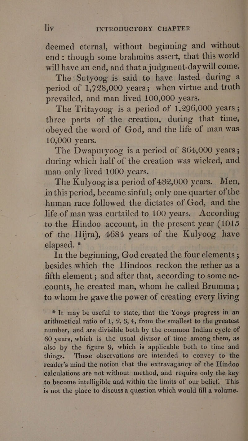 deemed eternal, without beginning and without end: though some brahmins assert, that this world will have an end, and that a judgment-day will come. The Sutyoog is said to have lasted during a period of 1,728,000 years; when virtue and truth prevailed, and man lived 100,000 years. | The Tritayoog is a period of 1,296,000 years ; three parts of the creation, during that time, obeyed the word of God, and the life of man was. 10,000 years. The Dwapuryoog is a period of 864,000 years ; during which half of the creation was wicked, and man only lived 1000 years. The Kulyoog isa period of 432,000 years. Men, in this period, became sinful; only one quarter of the human race followed the dictates of God, and the life of man was curtailed to 100 years. According to the Hindoo account, in the present year (1015 of the Hijra), 4684 years of the Kulyoog have elapsed. * In the beginning, God created the four elements ; besides which the Hindoos reckon the ether as a fifth element ; and after that, according to some ac- counts, he created man, whom he called Brumma ; to whom he gave the power of creating every living * It may be useful to state, that the Yoogs progress in an arithmetical ratio of 1, 2, 3,4, from the smallest to the greatest number, and are divisible both by the common Indian cycle of 60 years, which is the usual divisor of time among them, as also by the figure 9, which is applicable both to time and things. These observations are intended to convey to the reader’s mind the notion that the extravagancy of the Hindoo calculations are not without method, and require only the key to become intelligible and within the limits of our belief. This is not the place to discuss a question which would fill a volume.