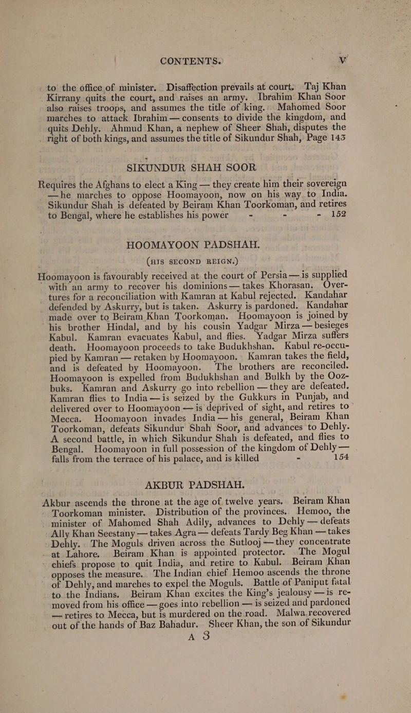 to the office of minister. Disaffection prevails at court. Taj Khan Kirrany quits the court, and raises an army. Ibrahim Khan Soor also raises troops, and assumes the title of king.: Mahomed Soor marches to attack Ibrahim— consents to divide the kingdom, and quits Dehly. Ahmud Khan, a nephew of Sheer Shah, disputes the _ right of both kings, and assumes the title of Sikundur Shah, Page 143 SIKUNDUR SHAH SOOR Requires the Afghans to elect a King — they create him their sovereign —he marches to oppose Hoomayoon, now on his way. to India. Sikundur Shah is defeated by Beiram Khan Toorkoman, and retires to Bengal, where he establishes his power - ی‎ - 152 HOOMAYOON PADSHAH. (HIS SECOND REIGN.) Hoomayoon is favourably received at the court of Persia — is supplied with an army to recover his dominions— takes Khorasan, Over- tures for a reconciliation with Kamran at Kabul rejected. Kandahar defended by Askurry, but is taken. Askurry is pardoned. Kandahar made over to Beiram Khan Toorkoman. Hoomayoon is joined by his brother Hindal, and by his cousin Yadgar Mirza — besieges Kabul. Kamran evacuates Kabul, and flies. Yadgar Mirza suffers death. Hoomayoon proceeds to take Budukhshan, Kabul re-occu- pied by Kamran — retaken by Hoomayoon. Kamran takes the field, and is defeated by Hoomayoon. The brothers are reconciled. Hoomayoon is expelled from Budukhshan and Bulkh by the Ooz- buks. Kamran and Askurry go into rebellion — they are defeated. Kamran flies to India —is seized by the Gukkurs in Punjab, and delivered over to Hoomayoon — is deprived of sight, and retires 0 Mecca. Hoomayoon invades India—his general, Beiram Khan Toorkoman, defeats Sikundur Shah Soor, and advances to Dehly. A second battle, in which Sikundur Shah is defeated, and flies to Bengal. Hoomayoon in full possession of the kingdom of Dehly — falls from the terrace of his palace, and is killed - 154 AKBUR PADSHAH. Akbur ascends the throne at the age of twelve years. Beiram Khan Toorkoman minister. Distribution of the provinces. Hemoo, the minister of Mahomed Shah Adily, advances to Dehly — defeats Ally Khan Seestany — takes Agra — defeats Tardy Beg Khan — takes Dehly. The Moguls driven across the Sutlooj— they concentrate at Lahore. Beiram Khan is appointed protector. _The Mogul - chiefs propose to quit India, and retire to Kabul. Beiram Khan opposes the measure. The Indian chief Hemoo ascends the throne of Dehly, and marches to expel the Moguls. Battle of Paniput fatal to. the Indians. Beiram Khan excites the King’s jealousy —is re- moved from his office — goes into rebellion — is seized and pardoned — retires to Mecca, but is murdered on the road. Malwa.recovered out of the hands of Baz Bahadur. Sheer Khan, the son of Sikundur A 3