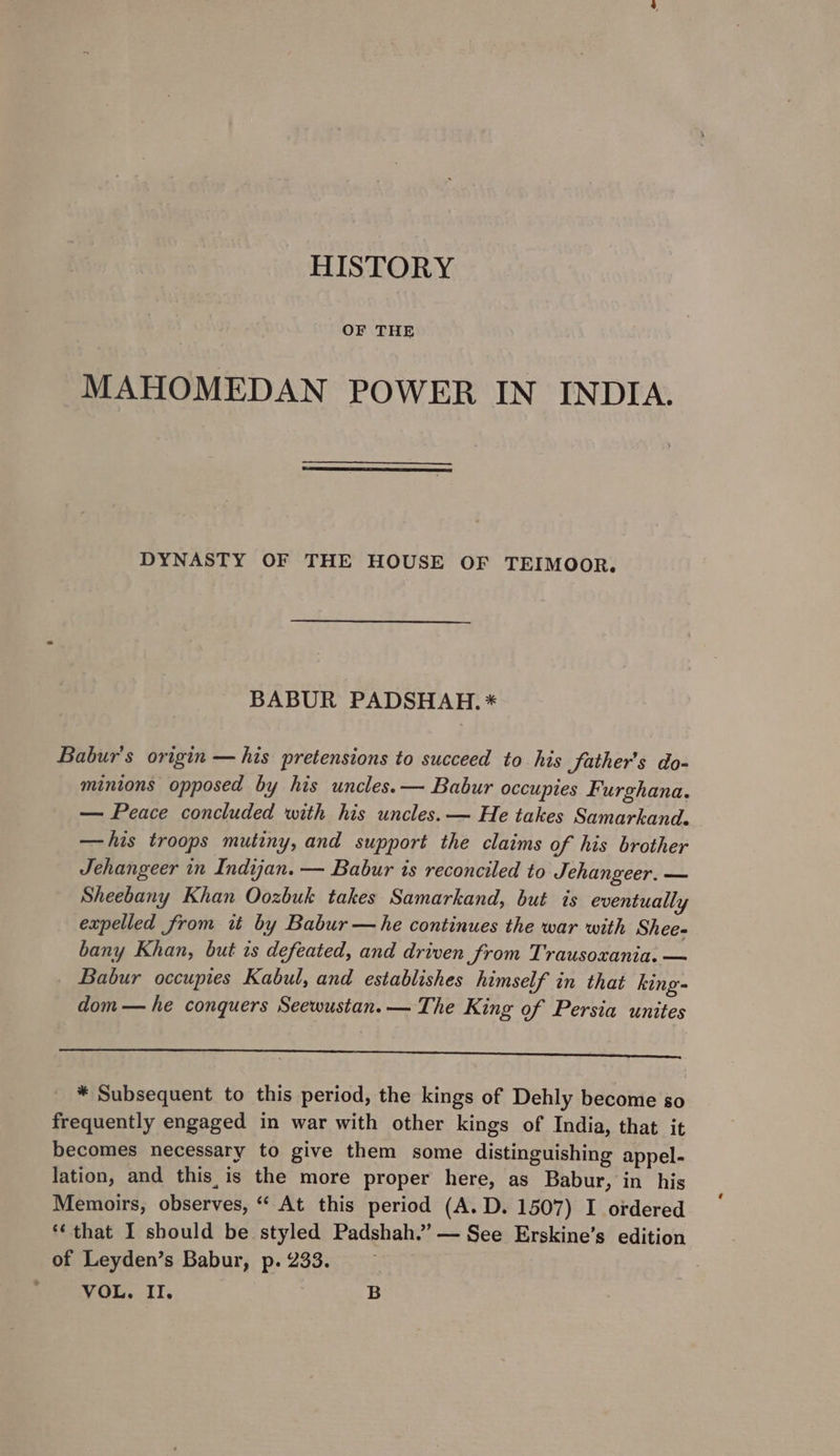 HISTORY OF THE MAHOMEDAN POWER IN INDIA. DYNASTY OF THE HOUSE 0۳ 04 BABUR PADSHAH. * Babur's origin — his pretensions to succeed to his father’s do- minions opposed by his uncles. — Babur occupies Furghana. سب‎ Peace concluded with his uncles. — He takes Samarkand. —his troops mutiny, and support the claims of his brother Jehangeer in Indijan. — Babur is reconciled to Jehangeer. — Sheebany Khan Oozbuk takes Samarkand, but is eventually expelled from it by Babur — he continues the war with Shee- bany Khan, but is defeated, and driven from Trausoxania. — Babur occupies Kabul, and establishes himself in that king- dom — he conquers Seewustan.— The King of Persia unites 5p ESAS LEN TL AE ‘oc een ee re * Subsequent to this period, the kings of Dehly become so frequently engaged in war with other kings of India, that it becomes necessary to give them some distinguishing appel- lation, and this,is the more proper here, as Babur, in his Memoirs, observes, “ At this period (A. D. 1507) I ordered *¢ that 1 should be styled Padshah.’ — See Erskine’s edition of Leyden’s Babur, ۰2990 VOL. II. B