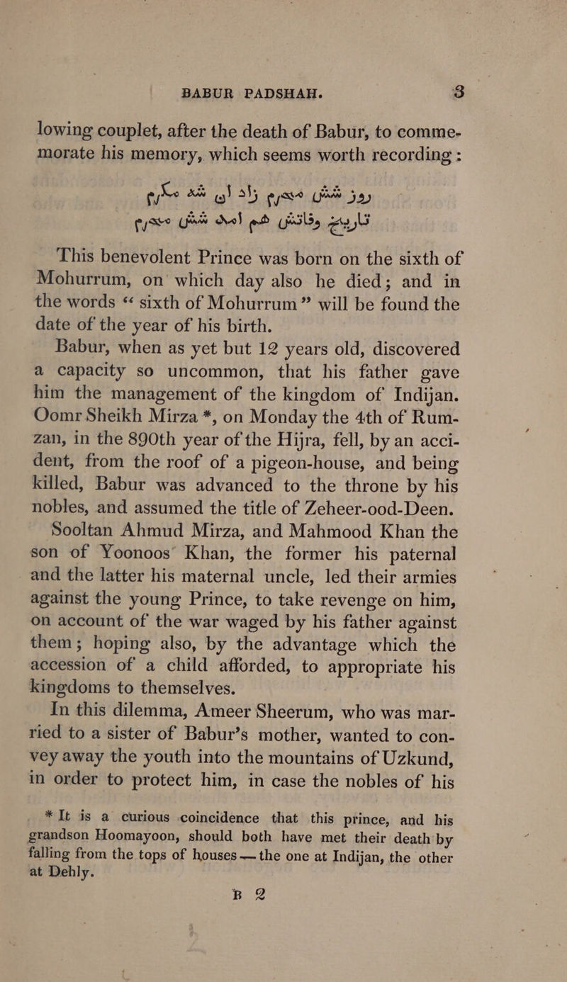 lowing couplet, after the death of Babur, to comme- morate his memory, which seems worth recording : sit an wg) 3S; ی‎ ue 7a This benevolent Prince was born on the sixth of Mohurrum, on which day also he died; and in the words &gt; sixth of Mohurrum” will be found the date of the year of his birth. Babur, when as yet but 12 years old, discovered a capacity so uncommon, that his father gave him the management of the kingdom of’ Indijan. Oomr Sheikh Mirza *, on Monday the 4th of Rum- zan, in the 890th year of the Hijra, fell, by an acci- dent, from the roof of a pigeon-house, and being killed, Babur was advanced to the throne by his nobles, and assumed the title of Zeheer-ood-Deen. Sooltan Ahmud Mirza, and Mahmood Khan the son of Yoonoos’ Khan, the former his paternal _and the latter his maternal uncle, led their armies against the young Prince, to take revenge on him, on account of the war waged by his father against them; hoping also, by the advantage which the accession of a child afforded, to appropriate his kingdoms to themselves. tn this dilemma, Ameer و‎ who was mar- ried to a sister of Babur’s mother, wanted to con- vey away the youth into the mountains of Uzkund, in order to protect him, in case the nobles of his * It is a curious coincidence that this prince, and his grandson Hoomayoon, should both have met their death by falling from the tops of houses سب‎ the one at Indijan, the other at Dehly. Bee