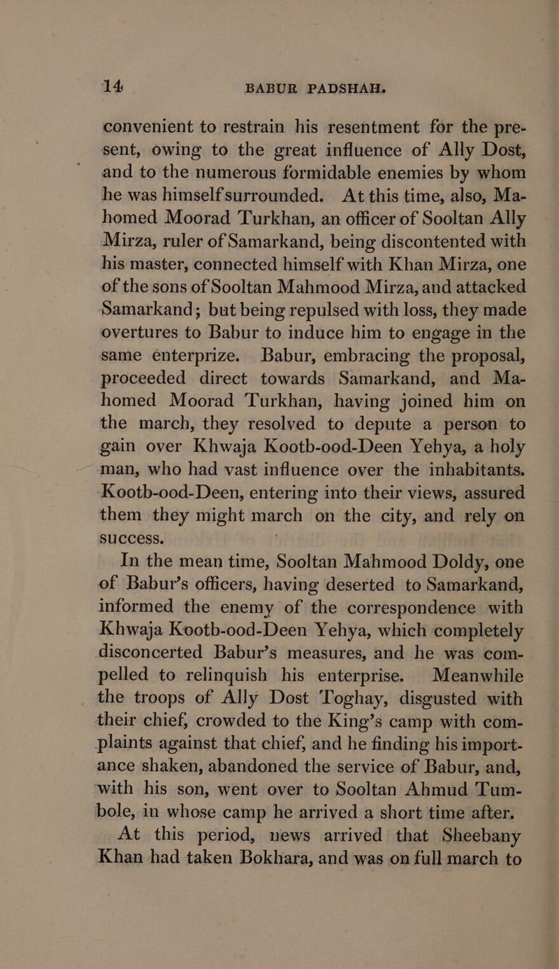 convenient to restrain his resentment for the pre- sent, owing to the great influence of Ally Dost, and to the numerous formidable enemies by whom he was himself surrounded. At this time, also, Ma- homed Moorad Turkhan, an officer of Sooltan Ally Mirza, ruler of Samarkand, being discontented with his master, connected himself with Khan Mirza, one of the sons of Sooltan Mahmood Mirza, and attacked Samarkand; but being repulsed with loss, they made overtures to Babur to induce him to engage in the same enterprize. Babur, embracing the proposal, proceeded direct towards Samarkand, and Ma- homed Moorad Turkhan, having joined him on the march, they resolved to depute a person to gain over Khwaja Kootb-ood-Deen Yehya, a holy man, who had vast influence over the inhabitants. Kootb-ood-Deen, entering into their views, assured them they might march on the city, and rely on suCCeSS. ۱ In the mean time, Sooltan Mahmood Doldy, one of Babut’s officers, having deserted to Samarkand, informed the enemy of the correspondence with Khwaja Kootb-ood-Deen Yehya, which completely disconcerted Babur’s measures, and he was com- pelled to relinquish his enterprise. Meanwhile _ the troops of Ally Dost Toghay, disgusted with their chief, crowded to the King’s camp with com- plaints against that chief, and he finding his import- ance shaken, abandoned the service of Babur, and, with his son, went over to Sooltan Ahmud Tum- bole, in whose camp he arrived a short time after. At this period, news arrived that Sheebany Khan had taken Bokhara, and was on full march to