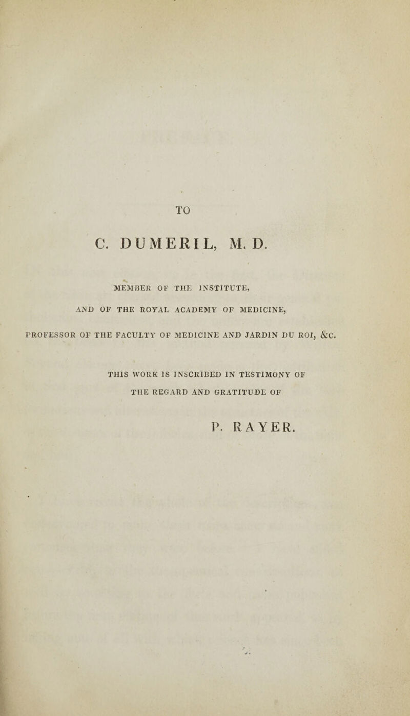 TO C. DUMERIL, M. D. MEMBER OF THE INSTITUTE, AND OF THE ROYAL ACADEMY OF MEDICINE, PROFESSOR OF THE FACULTY OF MEDICINE AND JARDIN DU ROI, &amp;C. THIS WORK IS INSCRIBED IN TESTIMONY OF THE REGARD AND GRATITUDE OF P. RAYER.