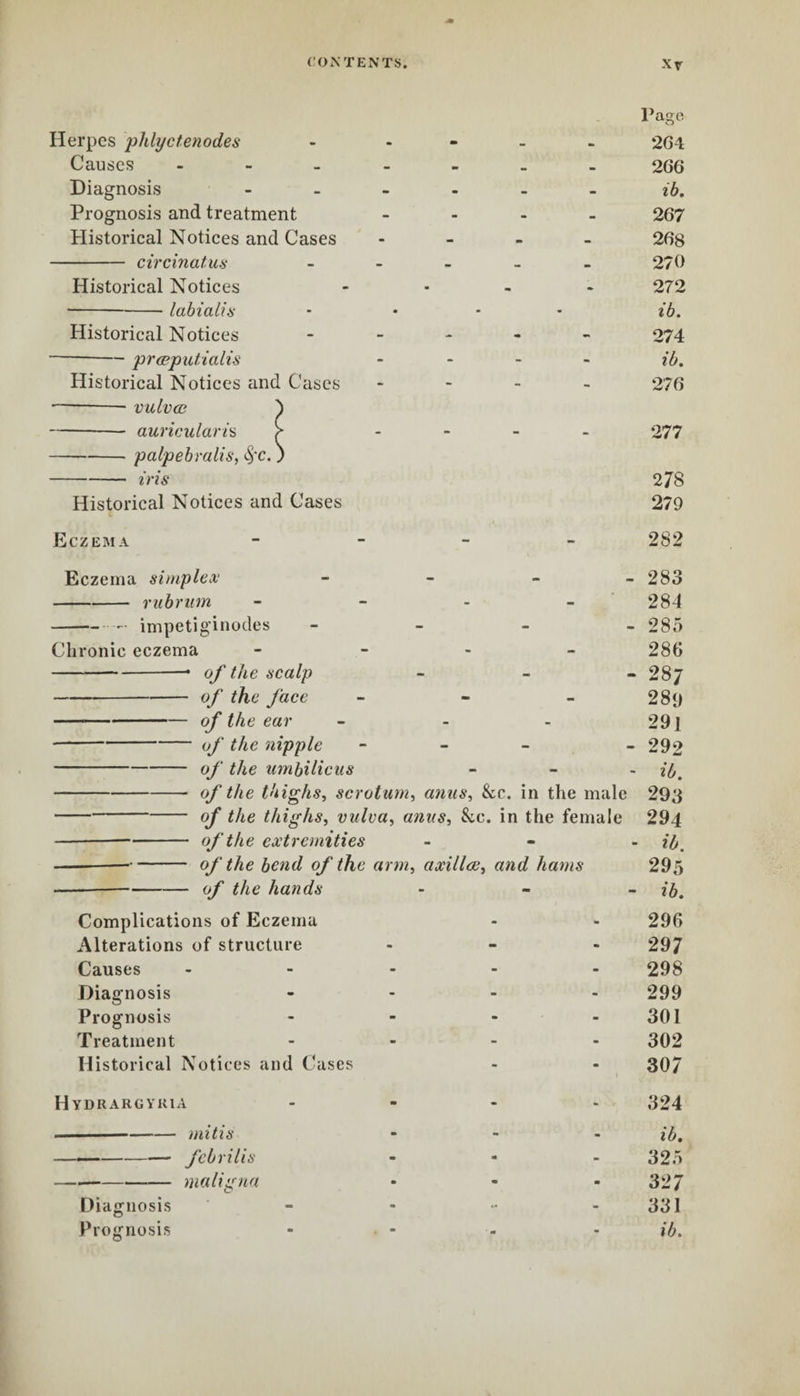 Page Herpes phlyctenodes Causes - Diagnosis Prognosis and treatment Historical Notices and Cases - circinatus Historical Notices -labia lis Historical Notices -præputialis Historical Notices and Cases —-- vulvœ } -auricularis ^ -palpebralis, -iris 278 Historical Notices and Cases 279 Eczema - 282 Eczema simplex - 283 -rubrum .... 284 -- impetiginodes - 285 Chronic eczema - 286 -• of the scalp - 287 -of the face - 289 -of the ear - - - 29 J -of the nipple - - 292 -of the umbilicus - if,, -- 0f the thighs, scrotum, anus, See. in the male 293 -of the thighs, vulva, anus. See. in the female 294 -—- of the extremities - - - if, ---of the bend of the arm, axillae, and hams 295 -—-of the hands - if,. Complications of Eczema - - 296 Alterations of structure - - - 297 Causes - 298 Diagnosis .... 299 Prognosis - - - 301 Treatment .... 302 Historical Notices and Cases - - 307 Hydrargyria .... 324 -mitis - ib. — -febrilis ... 325 -maligna - - - 327 Diagnosis - - - 331 Prognosis - - - - ib. 266 ib. 267 268 270 272 ib. 274 ib. 276 0.77