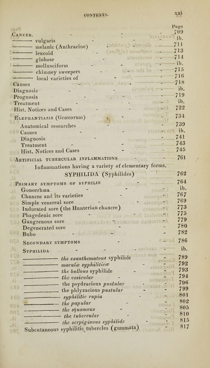 Cancer. -vulgaris - melanic (Anthracine) - leucoid globose - mollusciforrn - chimney sweepers - local varieties of Causes - - Diagnosis Prognosis Treatment - - Hist. Notices and Cases Elephantiasis (Græcorum) Anatomical researches Causes Diagnosis Treatment Hist. Notices and Cases Artificial tubercular inflammations Inflammations having a variety of elementary forms. SYPHILIDA (Syphiiides) Primary symptoms of syphilis Gonorrhoea Chancre and its varieties Simple venereal sore Indurated sore (the Hunterian chancre) Phagedenic sore Gangrenous sore Degenerated sore Bubo Secondary symptoms Syphilida -the exanthematous syphilide •-macula syphilitica! --the bullous syphilide -the vesicular ___ the psydracious pustular ___the phlyzacious pustular --syphilitic rupia „_the papular ___ the squamous -—--. the tubercular --the serpiginous syphilide Subcutaneous syphilitic tubercles (gummata) Paire 709 ib. 711 713 714 ib. 713 710 718 ib. 719 ib. 722 734 739 ib. 741 743 745 761 762 764 ib. 767 769 773 775 779 780 782 786 ib. 789 792 793 794 796 799 801 802 805 810 815 817