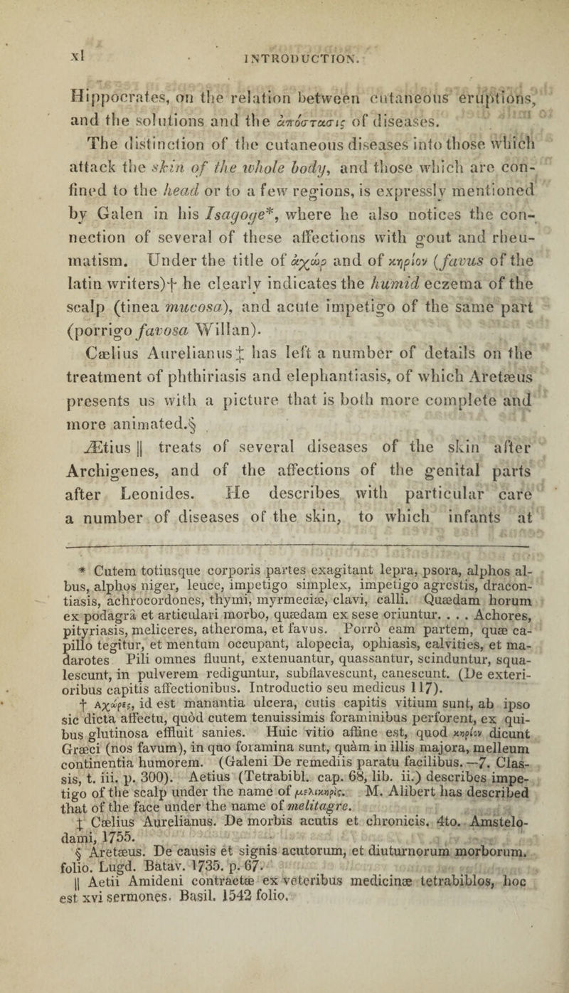 Hippocraies, on the relation between cutaneous eruptions, and the solutions and the à%oaru<nç of diseases. The distinction of the cutaneous diseases into those which attack the skin of the whole body, and those which are con¬ fined to the head or to a few regions, is expressly mentioned by Galen in his Isagocje* * * §, where he also notices the con¬ nection of several of these affections with gout and rheu- matism. Under the title of ciyjho and of xvjplov (favus of the latin writ ers) f he clearly indicates the humid eczema of the scalp (tinea mucosa), and acute impetigo of the same part (porrigo favosa Will an). Cælius Aurelianust has left a number of details on the treatment of phthiriasis and elephantiasis, of which Âretæus presents us with a picture that is both more complete and more animated.^ Ætius || treats of several diseases of the skin after Archigenes, and of the affections of the genital parts after Leonides. He describes with particular care a number of diseases of the skin, to which infants at * Cutem totiusque corporis partes exagitant lepra, psora, alplios al- bus, alphos niger, leuce, impetigo simplex, impetigo agrestis, dracon- tiasis, achrocordones, thymi, myrmeciæ, clavi, ealli. Quædam horum ex podagra et articulari morbo, quædam ex sese oriuntur. . . . Achores, pityriasis, meliceres, atheroma, et favus. Porrô earn partem, quæ ca- pillo tegitur, et mentum occupant, alopecia, ophiasis, calvities, et ma- darotes Pili omnes fluunt, extenuantur, quassantur, scinduntur, squa- lescunt, in pulverem rediguntur, subtlavescunt, canescunt. (De exteri- oribus capitis alfectionibus. Introductio seu medicus 117). *|* aid est manantia ulcéra, cutis capitis vitium sunt, ab ipso sic dicta affectu, quod cutem tenuissimis foraminibus perforent, ex qui- bus glutinosa effluit sanies. Huic vitio affine est, quod x»p;cv dicunt Græci (nos favum), in quo foramina sunt, quàm in illis majora, melleum continentia humorem. (Galeni De remediis paratu facilibus. —7. Chas¬ sis, t. iii. p. 300). Aetius (Tetrabibl. cap. 68, lib. ii.) describes impe¬ tigo of the scalp under the name of jue\tx»pfc. M. Alibert has described that of the face under the name of melitagre. | Cælius Aurelianus. De morbis acutis et chronicis. 4to. Amstelo- dami, 1755. § Aretæus. De causis et signis acutorum, et diuturnorum morborum. folio. Lugd. Batav. 1735. p. 67- || Aetii Amideni contractæ ex veteribus medicines tetrabiblos, lioc est xvi sermonçs. Basil. 1542 folio.