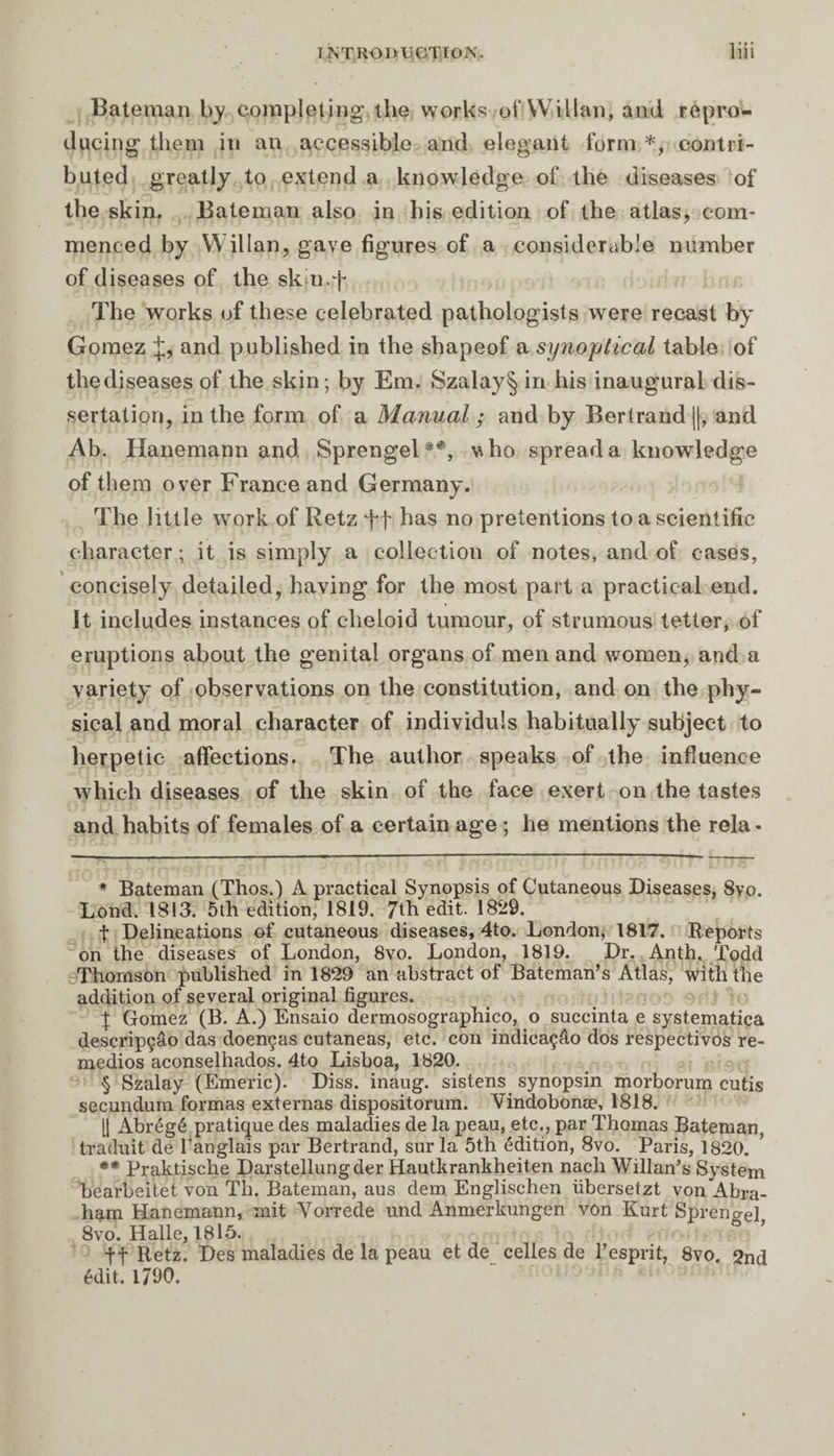 Bateman by completing the works ofWillan, and repro¬ ducing them in an accessible and elegant form * * * §, contri¬ buted greatly to extend a knowledge of the diseases of the skin. Bateman also in his edition of the atlas, com¬ menced by W illan, gave figures of a considerable number of diseases of the sk iirf The works of these celebrated pathologists were recast by Gomez and published in the shapeof a synoptical table of thediseases of the skin; by Em. Szalay§ in his inaugural dis¬ sertation, in the form of a Manual ; and by Bertrand ||, and Ab. Hanemann and Sprengel**, who spread a knowledge of them over France and Germany. The little work of Retz ft has no pretentions to a scientific character ; it is simply a collection of notes, and of cases, concisely detailed, having for the most part a practical end. It includes instances of clieloid tumour, of strumous tetter, of eruptions about the genital organs of men and women, and a variety of observations on the constitution, and on the phy¬ sical and moral character of individuls habitually subject to herpetic affections. The author speaks of the influence which diseases of the skin of the face exert on the tastes and habits of females of a certain age ; he mentions the rela- * Bateman (Thos.) A practical Synopsis of Cutaneous Diseases, 8vo. Lond. 1813. 5th edition, 1819. 7th edit. 1829. t Delineations of cutaneous diseases, 4to. London, 1817. Reports on the diseases of London, 8vo. London, 1819. Dr. Anth. Todd Thomson published in 1829 an abstract of Bateman’s Atlas, with the addition of several original figures. X Gomez (B. A.) Ensaio dermosographico, o succinta e systematica descripçâo das doenças cutaneas, etc. con indicaçâo dos respectivos re- medios aconselhados. 4to Lisboa, 1820. § Szalay (Emeric). Diss. inaug. sistens synopsin morborum cutis secundum formas externas dispositorum. Vindobonæ, 1818. [1 Abrégé pratique des maladies de la peau, etc., par Thomas Bateman, traduit de l'anglais par Bertrand, sur la 5th édition, 8vo. Paris, 1820. ** Praktische Darstellungder Hautkrankheiten nach Willan’s System bearbeitet von Th. Bateman, aus dem Englischen iibersetzt von Abra¬ ham Hanemann, mit Yorrede und Anmerkungen von Kurt Sprenael 8vo. Halle, 1815. f f Retz. Des maladies de la peau et de celles de l’esprit, 8vo. 2nd édit. 1790.