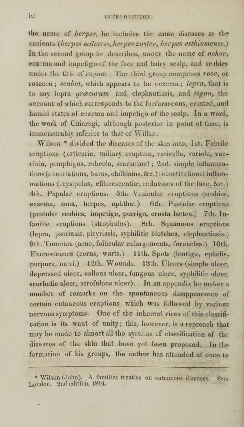 the name of herpes, he includes the same diseases as the ancients (herpes miliaris, herpes zoster, herpes esthiomenes.) In the second group he describes, under the name of achor, eczema and impetigo of the face and hairy scalp, and scabies under the title of rogna: The third group comprises rosa, or rosacea ; scabia, which appears to be eczema ; lepra, that is to say lepra grcecorum and elephantiasis, and tigna, the account of which corresponds to the furfuraeeous, crusted, and humid states of eczema and impetigo of the scalp. In a word, the work of Chiarugi, although posterior in point of time, is immeasurably inferior to that of Willan. Wilson * divided the diseases of the skin into, 1st. Febrile eruptions (urticaria, miliary eruption, varicella, variola, vac¬ cinia, pemphigus, rubeola, scarlatina) ; 2nd. simple inflamma¬ tions (excoriations, burns, chilblains, &amp;c.) ; constitutional inflam¬ mations (erysipelas, efïlorescentiæ, rednesses of the face, &amp;c.) 4th. Papular eruptions. 5th. Vesicular eruptions (scabies, eczema, zona, herpes, aphthae.) 6th. Pustular eruptions (pustular scabies, impetigo, porrigo, crusta lactea.) 7th. In¬ fantile eruptions (strophulus). 8th. Squamous eruptions (lepra, psoriasis, pityriasis, syphilitic blotches, elephantiasis.) 9th. Tumours (acne, follicular enlargements, furuncles.) 10th. Excrescences (corns, warts.) 11th. Spots (lentigo, ephelis, purpura, nævi.) 12th. Wounds. 13th. Ulcers (simple ulcer, depressed ulcer, callous ulcer, fungous ulcer, syphilitic ulcer, scorbutic ulcer, scrofulous ulcer). In an appendix he makes a number of remarks on the spontaneous disappearance of certain cutaneous eruptions which was followed by various nervous symptoms. One of the inherent vices of this classifi¬ cation is its want of unity ; this, however, is a reproach that may be made to almost all the systems of classification of the diseases of the skin that have yet been proposed. In the formation of his groups, the author has attended at once to * Wilson (John). A familiar treatise on cutaneous diseases. 8vo. London. 2n<i edition, 1814.