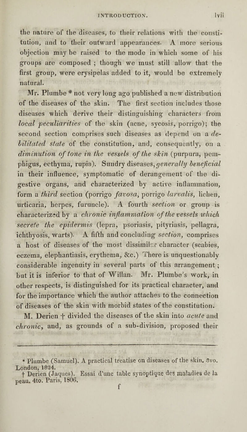 the nature of the diseases, to their relations with the consti¬ tution, and to their outward appearances. A more serious objection may be raised to the mode in which some of his groups are composed ; though we must still allow that the first group, were erysipelas added to it, would be extremely natural. Mr. Plumbe * not very long ago published a new distribution of the diseases of the skin. The first section includes those diseases which derive their distinguishing characters from local peculiarities of the skin (acne, sycosis, porrigo); the second section comprises such diseases as depend on a de¬ bilitated state of the constitution, and, consequently, on a diminution of tone in the vessels of the skin (purpura, pem¬ phigus, ecthyma, rupia). Sundry diseases,generally beneficial in their influence, symptomatic of derangement of the di¬ gestive organs, and characterized by active inflammation, form a third section (porrigo favosa, porrigo larvalis, lichen, urticaria, herpes, furuncle). A fourth section or group is characterized by a chronic inflammation of the vessels which secrete the epidermis (lepra, psoriasis, pityriasis, pellagra, ichthyosis, warts). A fifth and concluding section, comprises a host of diseases of the most dissimilar character (scabies, eczema, elephantiasis, erythema, &amp;c.) There is unquestionably considerable ingenuity in several parts of this arrangement ; but it is inferior to that of Willan. Mr. Plumbers work, in other respects, is distinguished for its practical character, and for the importance which the author attaches to the connection of diseases of the skin with morbid states of the constitution. M. Derien f divided the diseases of the skin into acute and chronic, and, as grounds of a sub-division, proposed their * Plumbe (Samuel). A practical treatise on diseases of the skin. 8vo. London, 1824. f Derien (Jaques). Essai d’une table synoptique des maladies de la peau. 4to. Paris, 1800.