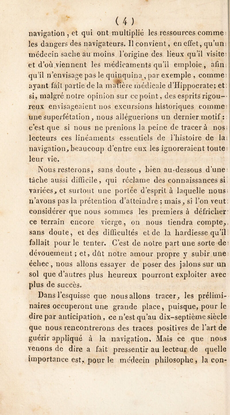 navigation , et qui ont multiplié les ressources comme les dangers des navigateurs. Il convient, en effet, qu’un médecin sache au moins l’origine des lieux qu’il visite^ et d’où viennent les médicaments qu’il emploie, afin qu’il n’envisage pas le quinquina , par exemple , comme ayant fait partie de la ma fîèr e médicale d’Hippocrate; et si, malgré notre opinion sur ce point, des esprits rigou- reux envisageaient nos excursions historiques comme une superfétation, nous alléguerions un dernier motif : c’est que si nous ne prenions la peine de tracera nos lecteurs ces linéaments essentiels de l’histoire de lai navigation,beaucoup d’entre eux les ignoreraient toute leur vie. Nous resterons, sans doute , bien au-dessous d’une tâche aussi difficile, qui réclame des connaissances si variées, et surtout une portée d’esprit à laquelle nous; n’avons pas la prétention d’atteindre ; mais, si l’on veut considérer que nous sommes les premiers à défricher ce terrain encore vierge, on nous tiendra compte,, sans doute, et des difficultés et de la hardiesse qu’il fallait pour le tenter. C’est de notre part une sorte de dévouement; et, dût notre amour propre y subir une échec, nous allons essayer de poser des jalons sur un sol que d’autres plus heureux pourront exploiter avec plus de succès. Dans l’esquisse que nous allons tracer, les prélimi- naires occuperont une grande place, puisque, pour le dire par anticipation, ce n’est qu’au dix-septième siècle que nous rencontrerons des traces positives de l’art de guérir appliqué à la navigation. Mais ce que nous venons de dire a fait pressentir au lecteur de quelle importance est, pour le médecin philosophe, la con-