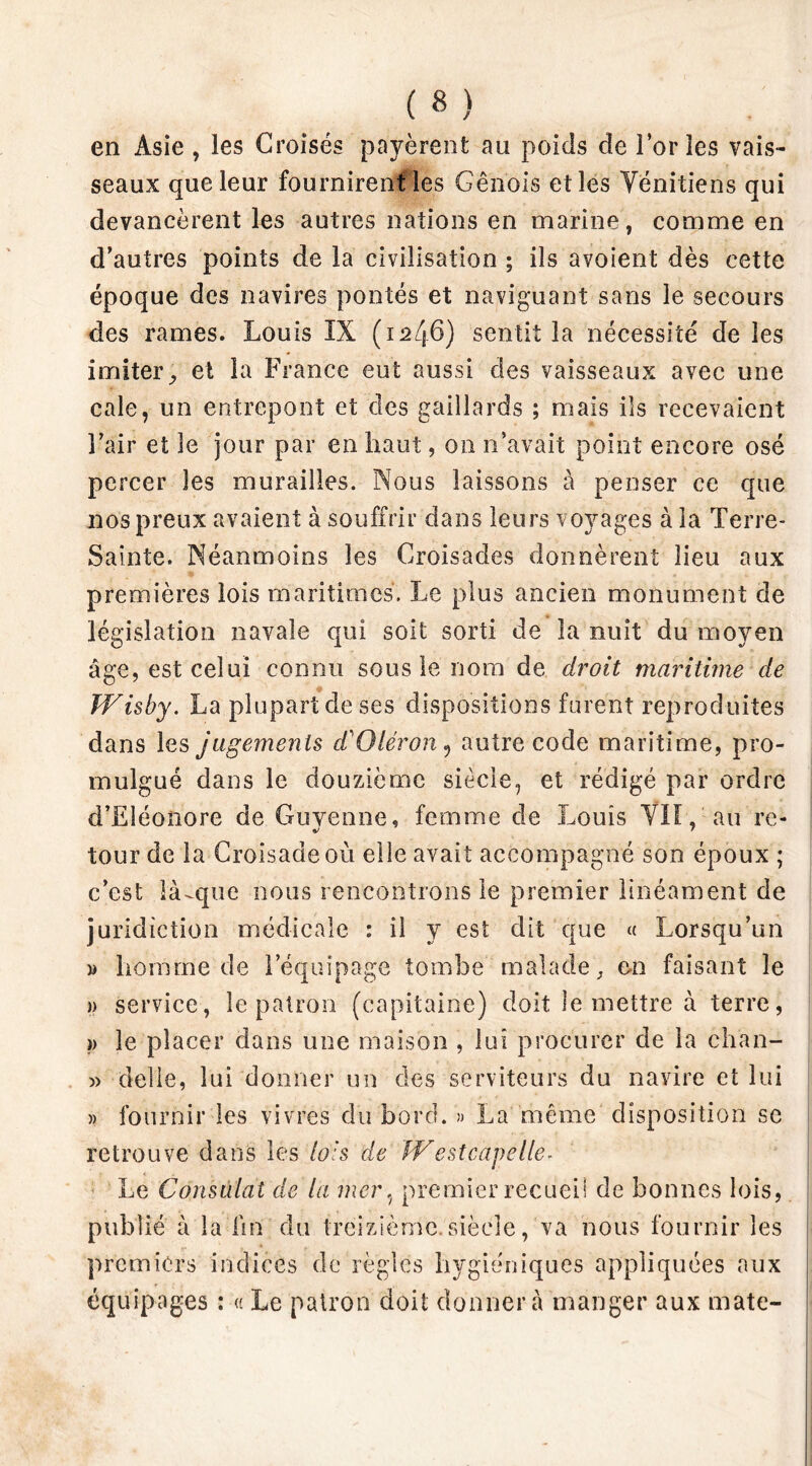 en Asie , les Croisés payèrent au poids de l’or les vais- seaux que leur fournirent les Génois et les Vénitiens qui devancèrent les autres nations en marine, comme en d’autres points de la civilisation ; ils avoient dès cette époque des navires pontés et naviguant sans le secours des rames. Louis IX (1246) sentit la nécessité de les imiter, et la France eut aussi des vaisseaux avec une cale, un entrepont et des gaillards ; mais ils recevaient l’air et le jour par en haut, on n’avait point encore osé percer les murailles. Nous laissons à penser ce que nos preux avaient à souffrir dans leurs voyages à la Terre- Sainte. Néanmoins les Croisades donnèrent lieu aux premières lois maritimes. Le plus ancien monument de législation navale qui soit sorti de la nuit du moyen âge, est celui connu sous le nom de droit maritime de Wisby. La plupart de ses dispositions forent reproduites dans les jugements d'Qlèron 9 autre code maritime, pro- mulgué dans le douzième siècle, et rédigé par ordre d’Eléonore de Guyenne, femme de Louis VIL, au re- tour de la Croisade où elle avait accompagné son époux ; c’est là-que nous rencontrons le premier linéament de juridiction médicale : il y est dit que « Lorsqu’un » homme de l’équipage tombe malade, en faisant le » service, le patron (capitaine) doit le mettre à terre, >> le placer dans une maison , lui procurer de la ch’an- » délié, lui donner un des serviteurs du navire et lui » fournir les vivres du bord. » La même disposition se retrouve dans les lois de W estcagelle- Le Consulat de la mer, premier recueil de bonnes lois, publié à la lin du treizième siècle, va nous fournir les premiers indices de règles hygiéniques appliquées aux équipages : « Le patron doit donnera manger aux mate-