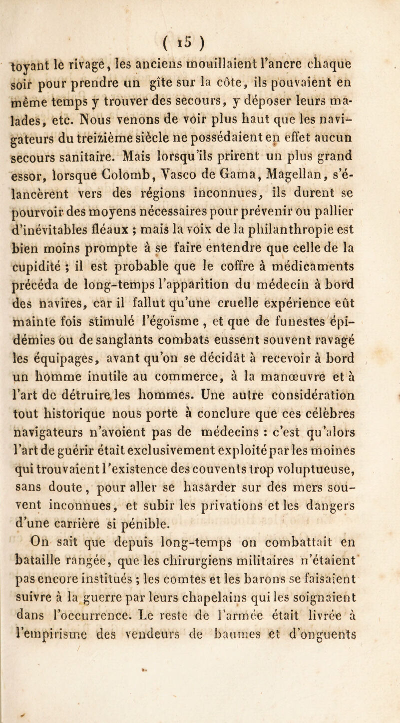 ( *5 ) toyant le rivage, les anciens mouillaient l’ancre chaque soir pour prendre un gîte sur la côte, ils pouvaient en même temps y trouver des secours, y déposer leurs ma- lades, etc. Nous venons de voir plus haut que les navi- gateurs du treizième siècle ne possédaient en effet aucun secours sanitaire. Mais lorsqu’ils prirent un plus grand essor, lorsque Colomb, Vasco de Gama, Magellan, s’é- lancèrent vers des régions inconnues, ils durent se pourvoir des moyens nécessaires pour prévenir ou pallier d’inévitables fléaux ; mais la voix de la philanthropie est bien moins prompte à se faire entendre que celle de la cupidité ; il est probable que le coffre à médicaments précéda de long-temps l’apparition du médecin à bord des navires, car il fallut qu’une cruelle expérience eût mainte fois stimulé l’égoïsme , et que de funestes épi- démies ou de sanglants combats eussent souvent ravagé les équipages, avant qu’on se décidât à recevoir à bord un homme inutile au commerce, à la manœuvre et à l’art de détruire, les hommes. Une autre considération tout historique nous porte à conclure que ces célèbres navigateurs n’avoient pas de médecins : c’est qu’aiors l’art de guérir était exclusivement exploité par les moines qui trouvaient l'existence des couvents trop voluptueuse, sans doute, pour aller se hasarder sur des mers sou- vent inconnues, et subir les privations et les dangers d’une carrière si pénible. On sait que depuis long-temps on combattait en bataille rangée, que les chirurgiens militaires n’étaient pas encore institués ; les comtes et les barons se faisaient suivre à la guerre par leurs chapelains qui les soignaient dans l’occurrence. Le reste de l’armée était livrée à l’empirisme des vendeurs de baumes et d’onguents