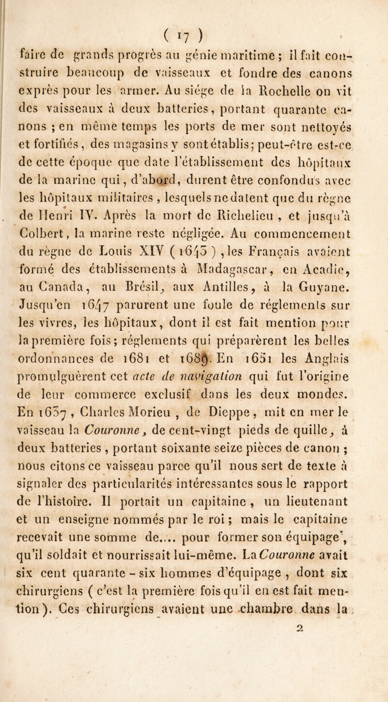 faire de grands progrès au génie maritime ; il fait con- struire beaucoup de vaisseaux et fondre des canons exprès pour les armer. Au siège de la Rochelle on vit des vaisseaux à deux batteries, portant quarante ca- nons ; en même temps les ports de mer sont nettoyés et fortifiés, des magasins y sontétablis; peut-être est-ce de cette époque que date rétablissement des hôpitaux de la marine qui, d’abord, durent être confondus avec les hôpitaux militaires , lesquels ne datent que du règne de Henri IV. Après la mort de Richelieu , et jusqu’à Colbert, la marine reste négligée. Au commencement du règne de Louis XIV ( i645 ) ,les Français avaient formé des établissements à Madagascar, en Acadie, au Canada, au Brésil, aux Antilles, à la Guyane. Jusqu’en 1647 parurent une foule de réglements sur les vivres, les hôpitaux, dont il est fait mention pour la première fois; réglements qui préparèrent les belles ordonnances de î681 et 1689. En 1651 les Anglais promulguèrent cet acte de navigation qui fut l’origine de leur commerce exclusif dans les deux mondes. En 1687 , Charles Morieu , de Dieppe, mit en merle vaisseau la Couronne, de cent-vingt pieds de quille, à deux batteries , portant soixante seize pièces de canon ; nous citons ce vaisseau parce qu’il nous sert de texte à signaler des particularités intéressantes sous le rapport de l’histoire. Il portait un capitaine , un lieutenant et un enseigne nommés par le roi; mais le capitaine recevait une somme de.... pour former son équipage*, qu’il soldait et nourrissait lui-même. La Couronne avait six cent quarante - six hommes d’équipage , dont six chirurgiens ( c?est la première fois qu’il en est fait men- tion). Ces chirurgiens avaient une chambre dans la 2