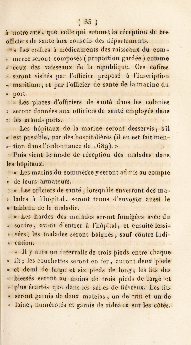 à notre avis, que celle qui sohmet la réception de Ces officiers de santé aux conseils des départements. a Les coffres à médicaments des vaisseaux du com- » merce seront composés ( proportion gardée ) comme » ceux des vaisseaux de la république. Ces coffres » seront visités par l’officier préposé à l’inscription » maritime , et par l’officier de santé de la marine du » port. » Les places d’officiers de santé dans les colonies » seront données aux officiers de santé emplo)rés dans » les grands ports. b Les hôpitaux de la marine seront desservis * s’il » est possible, par des hospitalières (il en est fait men- »~ tien dans l’ordonnance de 1689). 5> Puis vient le mode de réception des malades dans les hôpitaux. (f Les marins du commerce y seront admis au compte 9 de leurs armateurs. j> Les officiers de santé, lorsqu’ils enverront des ma- » lades à l’hôpital, seront tenus d’envoyer aussi le » tableau de la maladie. » Les hardes des malades seront fumigées avec du » soufre, avant d’entrer à l’hôpital, et ensuite lessi- » vées; les malades seront baignés, sauf contre indi- » cation. » 11 y aura un intervalle de trois pieds entre chaque » lit; les couchettes seront en fer, auront deux pieds » et demi de large et six pieds de long ; les lits des » blessés seront au moins de trois pieds de large et » plus écartés que dans les salles de fiévreux. Les lits » seront garnis de deux matelas , un de crin et un de » laine, numérotés et garnis de rideaux sur les côtés.