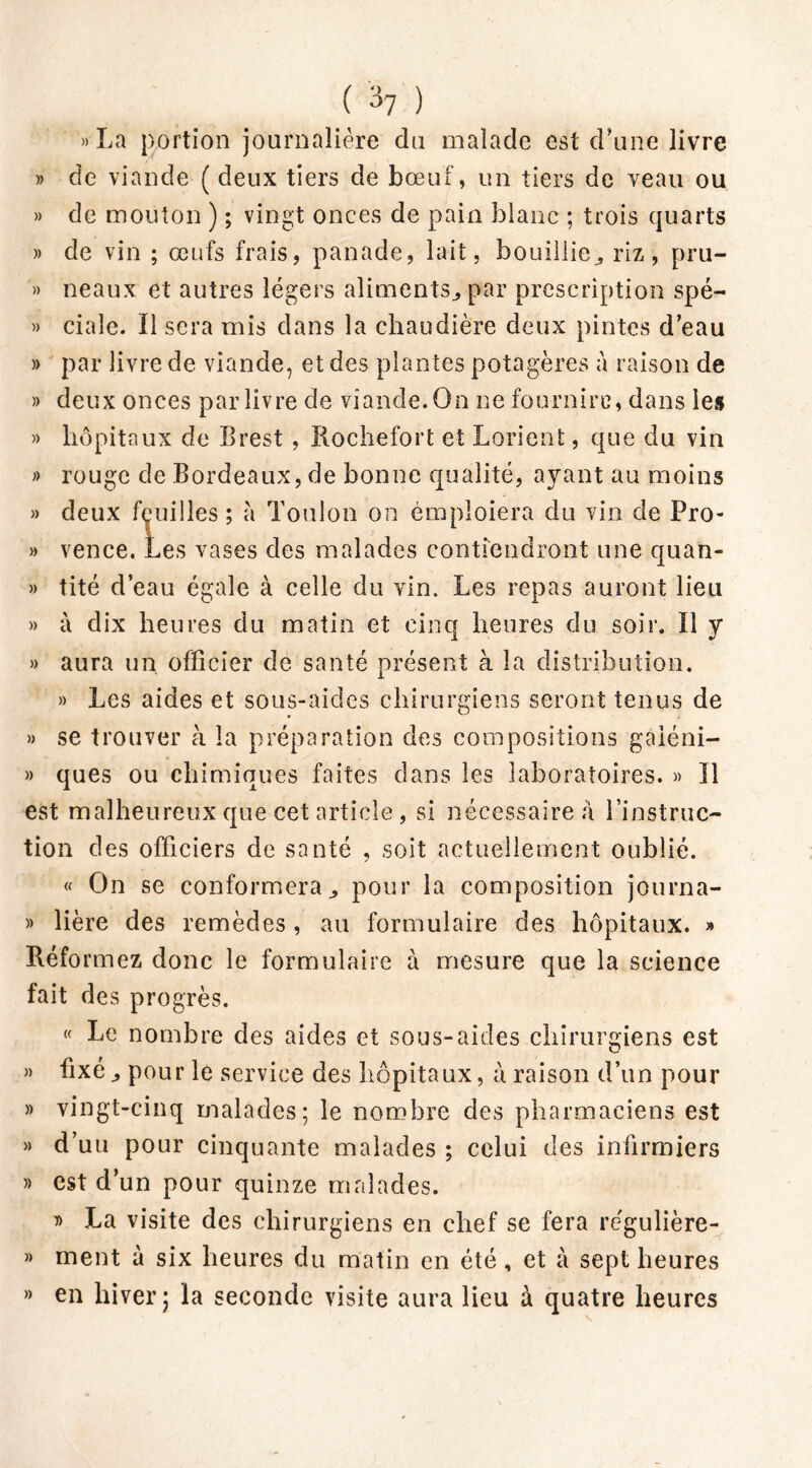 ( ) »La portion journalière du malade est d'une livre » de viande ( deux tiers de bœuf, un tiers de veau ou » de mouton ) ; vingt onces de pain blanc ; trois quarts » de vin ; œufs frais, panade, lait, bouillie., riz, pru- » neaux et autres légers aliments., par prescription spé- » ciale. Il sera mis dans la chaudière deux pintes d’eau » par livre de viande, et des plantes potagères à raison de » deux onces par livre de viande. On ne fournirc, dans les » hôpitaux de Brest , Roche fort et Lorient, que du vin » rouge de Bordeaux, de bonne qualité, ayant au moins » deux fçuiiles; à Toulon on emploiera du vin de Pro- » vence. Les vases des malades contiendront une quan- » tité d’eau égale à celle du vin. Les repas auront lieu » à dix heures du matin et cinq heures du soir. Il y » aura un. officier de santé présent à la distribution. » Les aides et sous-aides chirurgiens seront tenus de » se trouver à la préparation des compositions gaiéni- » ques ou chimiques faites dans les laboratoires. » Il est malheureux que cet article, si nécessaire à l’instruc- tion des officiers de santé , soit actuellement oublié. « On se conformera,, pour la composition journa- » lière des remèdes, au formulaire des hôpitaux. » Réformez donc le formulaire à mesure que la science fait des progrès. « Le nombre des aides et sous-aides chirurgiens est » fixé pour le service des hôpitaux, à raison d’un pour » vingt-cinq malades; le nombre des pharmaciens est » d’uu pour cinquante malades ; celui des infirmiers » est d’un pour quinze malades. » La visite des chirurgiens en chef se fera regulière- » ment à six heures du matin en été, et à sept heures » en hiver; la seconde visite aura lieu à quatre heures