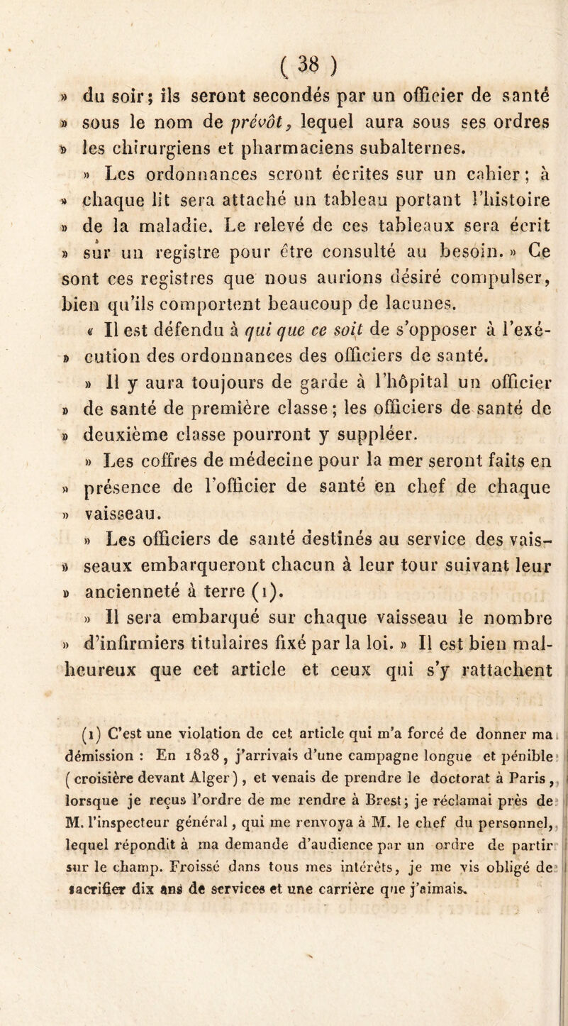 » du soir; ils seront secondés par un officier de santé » sous le nom de prévôt, lequel aura sous ses ordres t» les chirurgiens et pharmaciens subalternes. » Les ordonnances seront écrites sur un cahier ; à » chaque lit sera attaché un tableau portant l’histoire » de la maladie» Le relevé de ces tableaux sera écrit » sur un registre pour être consulté au besoin. » Ce sont ces registres que nous aurions désiré compulser, bien qu’ils comportent beaucoup de lacunes. <r II est défendu à qui que ce soit de s’opposer à l’exé- d cution des ordonnances des officiers de santé. » Il y aura toujours de garde à l’hôpital un officier » de santé de première classe ; les officiers de santé de » deuxième classe pourront y suppléer. » Les coffres de médecine pour la mer seront faits en » présence de l’officier de santé en chef de chaque » vaisseau. » Les officiers de santé destinés au service des vais- » seaux embarqueront chacun à leur tour suivant leur » ancienneté à terre (i). » Il sera embarqué sur chaque vaisseau le nombre » d’infirmiers titulaires fixé par la loi. » Il est bien mal- heureux que cet article et ceux qui s’y rattachent (i) C’est une violation de cet article qui m’a forcé de donner ma démission: En 1828 , j’arrivais d’une campagne longue et pénible ( croisière devant Alger), et venais de prendre le doctorat à Paris , lorsque je reçus l’ordre de me rendre à Brest; je réclamai près de M. l’inspecteur général, qui me renvoya à M. le chef du personnel, lequel répondit à ma demande d’audience par un ordre de partir 1 sur le champ. Froissé dans tous mes intérêts, je me vis obligé de : sacrifier dix ans de services et une carrière que j’aimais»