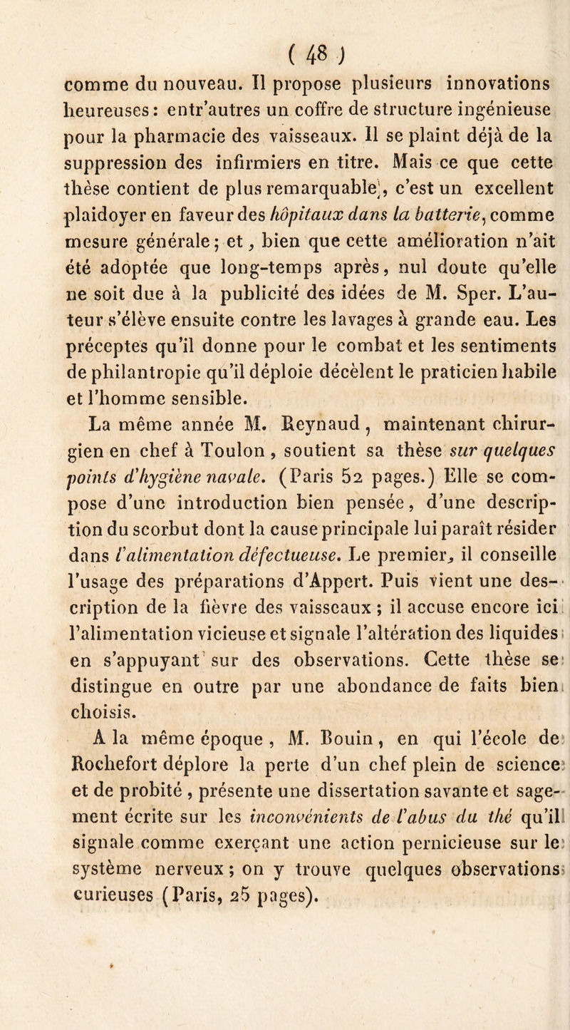 comme du nouveau. Il propose plusieurs innovations heureuses : entr’autres un coffre de structure ingénieuse pour la pharmacie des vaisseaux. 11 se plaint déjà de la suppression des infirmiers en titre. Mais ce que cette thèse contient de plus remarquable^, c’est un excellent plaidoyer en faveur des hôpitaux dans la batterie, comme mesure générale; et, bien que cette amélioration n’ait été adoptée que long-temps après, nul doute qu’elle ne soit due à la publicité des idées de M. Sper. L’au- teur s’élève ensuite contre les lavages à grande eau. Les préceptes qu’il donne pour le combat et les sentiments de philantropie qu’il déploie décèlent le praticien habile et l’homme sensible. La même année M. Reynaud, maintenant chirur- gien en chef à Toulon , soutient sa thèse sur quelques points d'hygiène navale. (Paris 52 pages.) Elle se com- pose d’une introduction bien pensée, d’une descrip- tion du scorbut dont la cause principale lui paraît résider dans 1alimentation défectueuse. Le premier,, il conseille l’usage des préparations d’Appcrt. Puis vient une des- cription de la fièvre des vaisseaux ; il accuse encore ici l’alimentation vicieuse et signale l’altération des liquides en s’appuyant sur des observations. Cette thèse se1 distingue en outre par une abondance de faits bien choisis. A la même époque , M. Bouin, en qui l’école de Rochefort déplore la perte d’un chef plein de science et de probité , présente une dissertation savante et sage- ment écrite sur les inconvénients de l'abus du thé qu’il! signale comme exerçant une action pernicieuse sur le système nerveux ; on y trouve quelques observations curieuses (Paris, 25 pages).