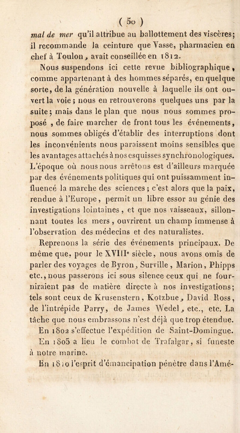 mal de mer qu’il attribue au ballottement des viscères; il recommande la ceinture queYasse, pharmacien en chef à Toulon * avait conseillée en 1812. Nous suspendons ici cette revue bibliographique , comme appartenant à des hommes séparés, en quelque sorte, delà génération nouvelle à laquelle ils ont ou- vert la voie; nous en retrouverons quelques uns par la suite; mais dans le plan que nous nous sommes pro- posé , de faire marcher de front tous les événements, nous sommes obligés d’établir des interruptions dont les inconvénients nous paraissent moins sensibles que les avantages attachés à nos esquisses synchronologiques. L’époque où nous nous arrêtons est d’ailleurs marquée par des événements politiques qui ont puissamment in- fluencé la marche des sciences ; c’est alors que la paix, rendue à l’Europe, permit un libre essor au génie des investigations lointaines , et que nos vaisseaux, sillon- nant toutes les mers , ouvrirent un champ immense à l’observation des médecins et des naturalistes. Reprenons la série des événements principaux. De même que, pour le XVIIIe siècle, nous avons omis de parler des voyages de Byron, Surville , Marion, Phipps etc., nous passerons ici sous silence ceux qui ne four- niraient pas de matière directe à nos investigations; tels sont ceux de Krusenstern, Kotzbue., David Ross, de l’intrépide Parry, de James Wedel., etc., etc. La tache que nous embrassons n'est déjà que trop étendue. En 1802 s’effectue l’expédition de Saint-Domingue. En i8o5 a lieu le combat de Trafalgnr, si funeste à notre marine. En i8io l’esprit d’émancipation pénètre dansl’Amé-