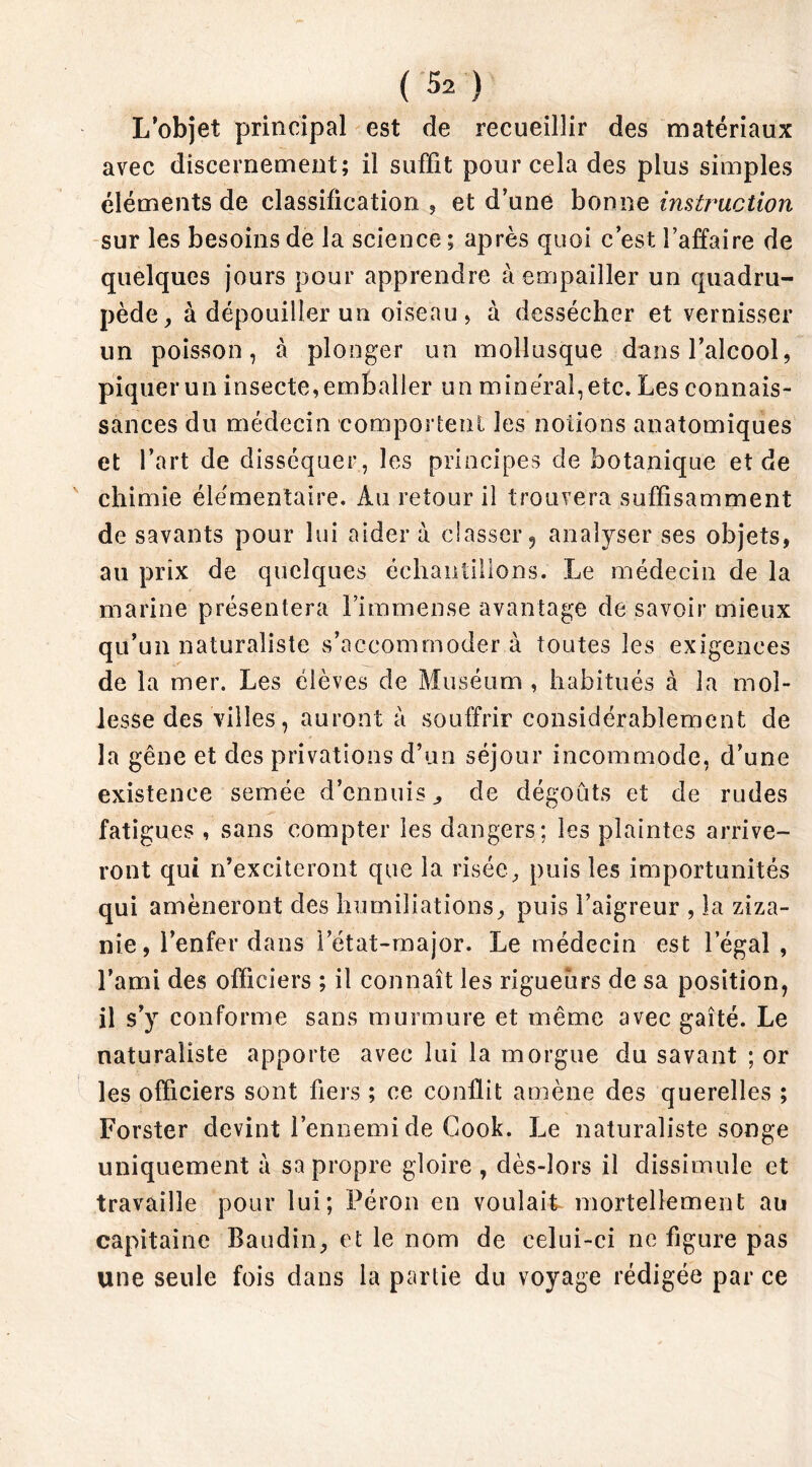 L’objet principal est de recueillir des matériaux avec discernement; il suffit pour cela des plus simples éléments de classification , et d’une bonne instruction sur les besoins de la science ; après quoi c’est l’affaire de quelques jours pour apprendre à empailler un quadru- pède, à dépouiller un oiseau, à dessécher et vernisser un poisson, à plonger un mollusque dans l’alcool, piquer un insecte, emballer un minéral, etc. Les connais- sances du médecin comportent les notions anatomiques et l’art de disséquer, les principes de botanique et de chimie élémentaire. Au retour il trouvera suffisamment de savants pour lui aider à classer 9 analyser ses objets, au prix de quelques échantillons. Le médecin de la marine présentera l’immense avantage de savoir mieux qu’un naturaliste s’accommodera toutes les exigences de la mer. Les élèves de Muséum , habitués à la mol- lesse des villes, auront à souffrir considérablement de la gêne et des privations d’un séjour incommode, d’une existence semée d’ennuis ^ de dégoûts et de rudes fatigues , sans compter les dangers; les plaintes arrive- ront qui n’exciteront que la risée, puis les importunités qui amèneront des humiliations, puis l’aigreur , la ziza- nie, l’enfer dans l’état-major. Le médecin est legal , l’ami des officiers ; il connaît les rigueurs de sa position, il s’y conforme sans murmure et même avec gaîté. Le naturaliste apporte avec lui la morgue du savant ; or les officiers sont fiers ; ce conflit amène des querelles ; Forster devint l’ennemi de Cook. Le naturaliste songe uniquement à sa propre gloire , dès-lors il dissimule et travaille pour lui; Pérou en voulait mortellement au capitaine Baudin, et le nom de celui-ci ne figure pas une seule fois dans la partie du voyage rédigée par ce