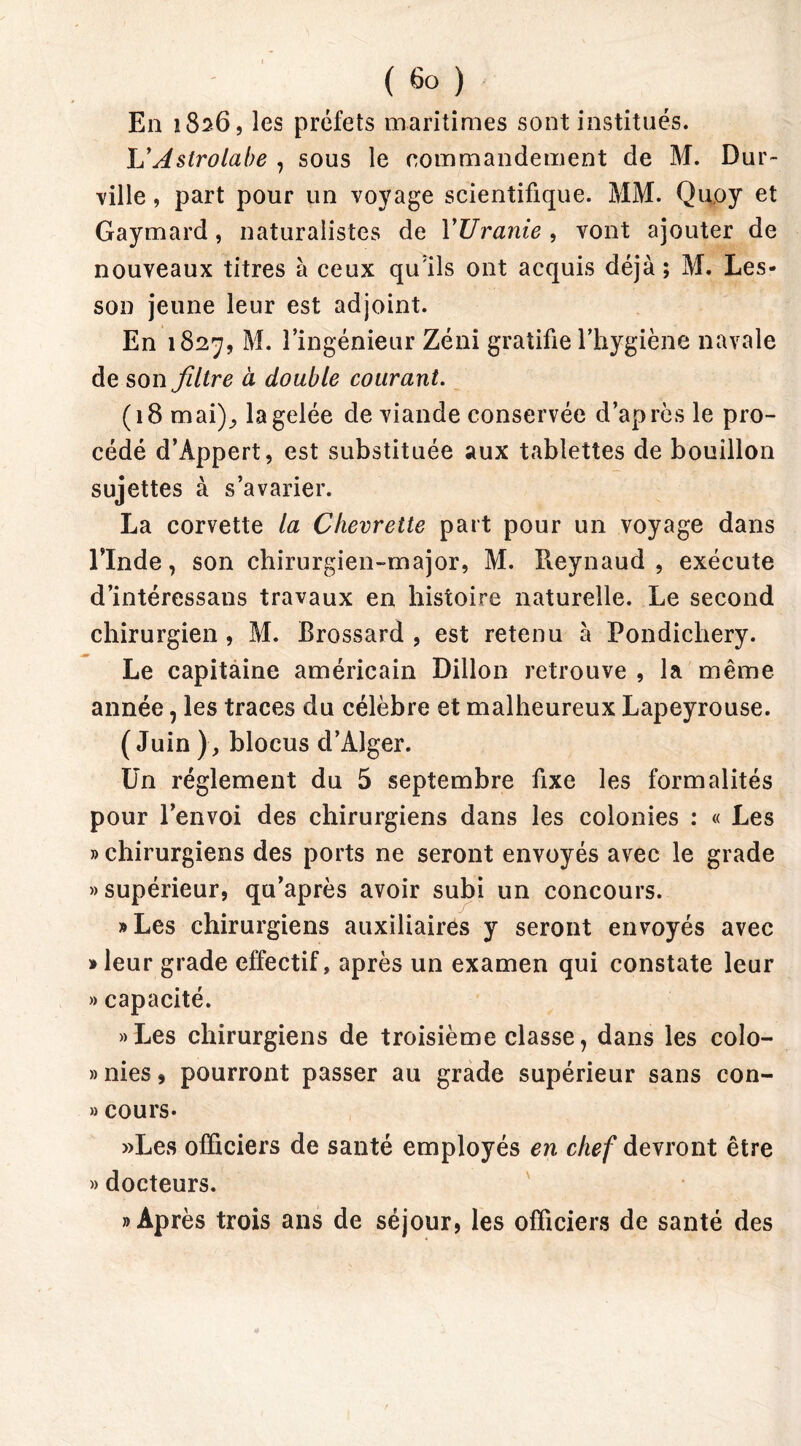 ( 6° ) En 1826, les préfets maritimes sont institués. L’Astrolabe , sous le commandement de M. Dur- ville , part pour un voyage scientifique. MM. Qupy et Gaymard, naturalistes de l’Uranie , vont ajouter de nouveaux titres à ceux qu'ils ont acquis déjà ; M. Les- son jeune leur est adjoint. En 1827, M. l’ingénieur Zéni gratifie l’hygiène navale de son filtre à double courant. (18 mai); la gelée de viande conservée d’après le pro- cédé d’Appert, est substituée aux tablettes de bouillon sujettes à s’avarier. La corvette la Chevrette part pour un voyage dans l’Inde, son chirurgien-major, M. Pieynaud , exécute d’intéressans travaux en histoire naturelle. Le second chirurgien , M. Brossard , est retenu à Pondichéry. Le capitaine américain Dillon retrouve , la même année, les traces du célèbre et malheureux Lapeyrouse. ( Juin ), blocus d’Alger. Un réglement du 5 septembre fixe les formalités pour l’envoi des chirurgiens dans les colonies : « Les » chirurgiens des ports ne seront envoyés avec le grade » supérieur, qu’après avoir subi un concours. »Les chirurgiens auxiliaires y seront envoyés avec » leur grade effectif, après un examen qui constate leur » capacité. «Les chirurgiens de troisième classe, dans les colo- »nies, pourront passer au grade supérieur sans con- » cours- »Les officiers de santé employés en chef devront être » docteurs. «Après trois ans de séjour, les officiers de santé des