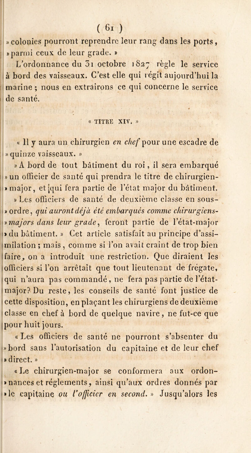 i » colonies pourront reprendre leur rang dans les ports , » parmi ceux de leur grade. » L’ordonnance du 51 octobre 1827 règle le service à bord des vaisseaux. C’est elle qui régit aujourd’hui la marine ; nous en extrairons ce qui concerne le service de santé. | § ,C T * t « TITRE XIV. » « 11 y aura un chirurgien en chef pour une escadre de » quinze vaisseaux. » » À bord de tout bâtiment du roi, il sera embarqué 1 » un officier de santé qui prendra le titre de ehirurgien- j» major, et [qui fera partie de l’état major du bâtiment. » Les officiers de santé de deuxième classe en sous- i » ordre, qui auront déjà été embarqués comme chirurgiens- » majors dans leur grade, feront partie de l’état-major 1» du bâtiment. » Cet article satisfait au principe d’assi- milation ; mais, comme si l’on avait craint de trop bien faire., on a introduit une restriction. Que diraient les officiers si l’on arrêtait que tout lieutenant de frégate, qui n’aura pas commandé, ne fera pas partie de l’état- major? Du reste, les conseils de santé font justice de cette disposition, en plaçant les chirurgiens de deuxième classe en chef à bord de quelque navire, ne fut-ce que pour huit jours. «Les officiers de santé ne pourront s’absenter du «bord sans l’autorisation du capitaine et de leur chef » direct. » « Le chirurgien-major se conformera aux ordon- nances et réglements^ ainsi qu’aux ordres donnés par »lc capitaine ou l’officier en second. « Jusqu’alors les