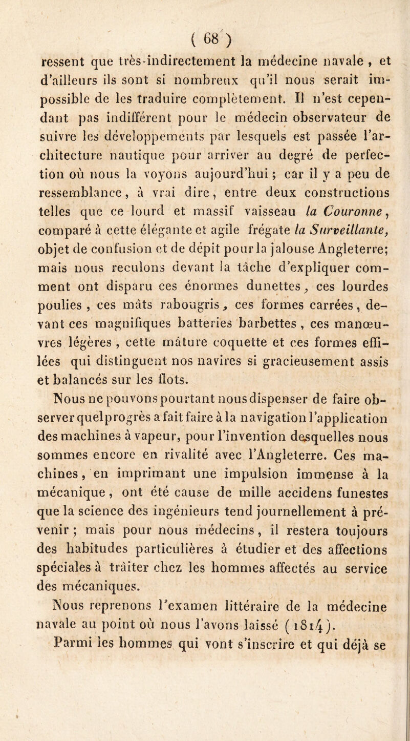 ( 68 ) ressent que très indirectement la médecine navale , et d’ailleurs ils sont si nombreux qu’il nous serait im- possible de les traduire complètement. Il n’est cepen- dant pas indifférent pour le médecin observateur de suivre les développements par lesquels est passée l’ar- chitecture nautique pour arriver au degré de perfec- tion où nous la voyons aujourd’hui ; car il y a peu de ressemblance, à vrai dire, entre deux constructions telles que ce lourd et massif vaisseau la Couronne, comparé à cette élégante et agile frégate la Surveillante, objet de confusion et de dépit pour la jalouse Angleterre; mais nous reculons devant ia tâche d’expliquer com- ment ont disparu ces énormes dunettes, ces lourdes poulies , ces mâts rabougris, ces formes carrées, de- vant ces magnifiques batteries barbettes , ces manœu- vres légères , cette mâture coquette et ces formes effi- lées qui distinguent nos navires si gracieusement assis et balancés sur les flots. Nous ne pouvonspourtant nousdispenser de faire ob- server quelprogrès a fait faire à la navigation l’application des machines à vapeur, pour l’invention desquelles nous sommes encore en rivalité avec l’Angleterre. Ces ma- chines , en imprimant une impulsion immense à la mécanique, ont été cause de mille accidens funestes que la science des ingénieurs tend journellement à pré- venir ; mais pour nous médecins, il restera toujours des habitudes particulières à étudier et des affections spéciales à tràiter chez les hommes affectés au service des mécaniques. Nous reprenons l'examen littéraire de la médecine navale au point où nous l’avons laissé ( 1814 )• Parmi les hommes qui vont s’inscrire et qui déjà se