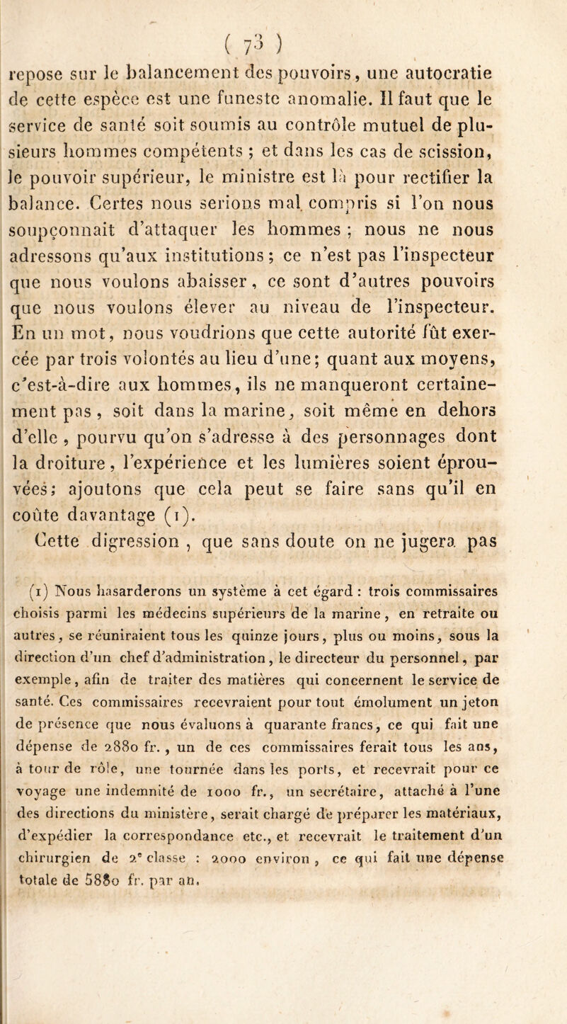 repose sur le balancement des pouvoirs, une autocratie de cette espèce est une funeste anomalie. ïl faut que le service de santé soit soumis au contrôle mutuel de plu- sieurs hommes compétents ; et dans les cas de scission, le pouvoir supérieur, le ministre est là pour rectifier la balance. Certes nous serions mal compris si l’on nous soupçonnait d’attaquer les hommes ; nous ne nous adressons qu’aux institutions ; ce n’est pas l’inspecteur que nous voulons abaisser, ce sont d’autres pouvoirs que nous voulons élever au niveau de l’inspecteur. En un mot, nous voudrions que cette autorité lût exer- cée par trois volontés au lieu d’une; quant aux moyens, c’est-à-dire aux hommes, ils ne manqueront certaine- ment pas , soit dans la marine, soit même en dehors d’elle , pourvu qu’on s’adresse à des personnages dont la droiture, l’expérience et les lumières soient éprou- vées; ajoutons que cela peut se faire sans qu’il en coûte davantage (i). Cette digression, que sans doute on ne jugera pas (i) Nous hasarderons un système à cet égard : trois commissaires choisis parmi les médecins supérieurs de la marine , en retraite ou autres, se réuniraient tous les quinze jours, plus ou moins, sous la direction d’un chef d’administration , le directeur du personnel, par exemple, afin de traiter des matières qui concernent le service de santé. Ces commissaires recevraient pour tout émolument un jeton de présence que nous évaluons à quarante francs, ce qui fait une dépense de 2880 fr. , un de ces commissaires ferait tous les ans, à tour de rôle, une tournée dans les ports, et recevrait pour ce voyage une indemnité de 1000 fr., un secrétaire, attaché à l’une des directions du ministère, serait chargé dé préparer les matériaux, d’expédier la correspondance etc., et recevrait le traitement d’un chirurgien de 2e classe : 2000 environ , ce qui fait une dépense totale de 588o fr. par an,