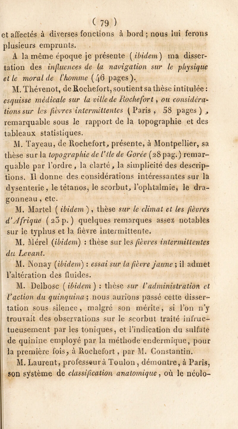 et affectés à diverses fonctions à bord ; nous iui ferons plusieurs emprunts. A la même époque je présente ( ibidem) ma disser- tation des influences de la navigation sur le physique et le moral de l'homme (40 pages). M. Thévenot, de Rochefort, soutient sa thèse intitulée : esquisse médicale sur la ville de Roche fort, ou considéra- tions sur les fièvres intermittentes (Paris, 58 pages) ,, remarquable sous le rapport de la topographie et des tableaux statistiques. M. Tayeau, de Rochefort, présente, à Montpellier, sa thèse sur la topographie de l’île de Corée (28pag.) remar- quable par l’ordre, la clarté, la simplicité des descrip- tions. Il donne des considérations intéressantes sur la dysenterie, le tétanos, le scorbut, l’ophtalmie, le dra- gonneau , etc. M. Martel ( ibidem ) , thèse sur le climat et les fièvres d’Afrique (23 p.) quelques remarques assez notables sur le typhus et la fièvre intermittente. M. Mérel (ibidem) : thèse sur les fièvres intermittentes du Levant. M. Nonay (ibidem) : essai sur la fièvre jaune ; il admet l’altération des fluides. M. Deîbosc ( ibidem ) : thèse sur l’administration et l’action du quinquina ÿ nous aurions passé cette disser- tation sous silence, malgré son mérite, si l’on n’y trouvait des observations sur le scorbut traité infruc- tueusement par les toniques, et l’indication du sulfate de quinine employé par la méthode endermique, pour la première fois^ à Rochefort, par M. Constantin. M. Laurent, professeur à Toulon, démontre, à Paris, son système de classification anatomique, où le néolo-