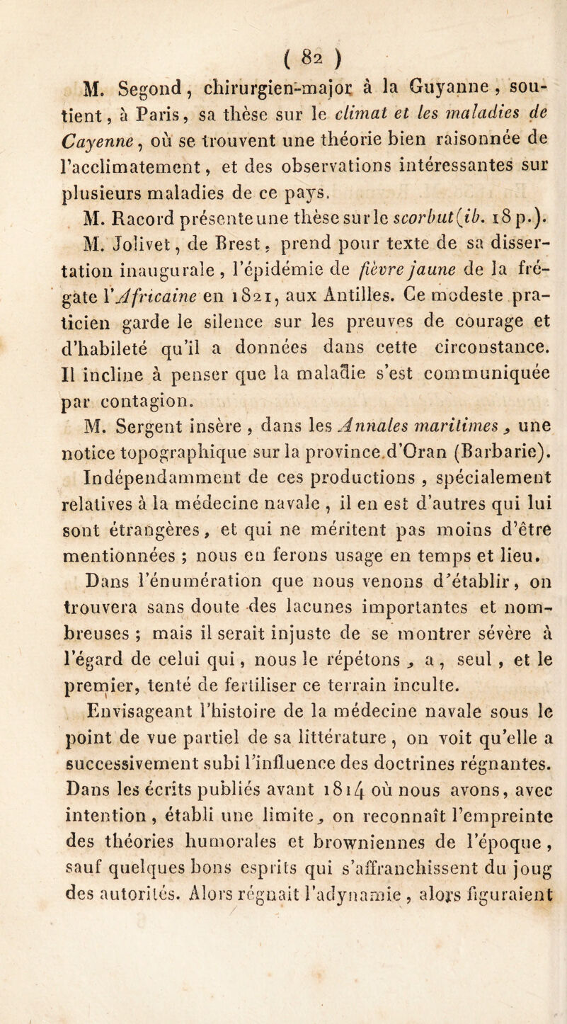 M. Segond, chirurgien-major à la Guyanne , sou- tient, à Paris, sa thèse sur le climat et les maladies de Cayenne, où se trouvent une théorie bien raisonnée de racclimatement, et des observations intéressantes sur plusieurs maladies de ce pays, M. Racord présente une thèse sur le scorbut(ib. 18 p.). M. Jolivet, de Brest, prend pour texte de sa disser- tation inaugurale, l’épidémie de fièvre jaune de la fré- gate Y Africaine en 1821, aux Antilles. Ce modeste pra- ticien garde le silence sur les preuves de courage et d’habileté qu’il a données dans cette circonstance. Il incline à penser que la maladie s’est communiquée par contagion. M. Sergent insère , dans les Annales maritimes , une notice topographique sur la province.d’Oran (Barbarie). Indépendamment de ces productions , spécialement relatives à la médecine navale , il en est d’autres qui lui sont étrangères, et qui ne méritent pas moins d’être mentionnées ; nous en ferons usage en temps et lieu. Dans l’énumération que nous venons d'établir, on trouvera sans doute des lacunes importantes et nom- breuses ; mais il serait injuste de se montrer sévère à l’égard de celui qui, nous le répétons a , seul , et le premier, tenté de fertiliser ce terrain inculte. Envisageant l’histoire de la médecine navale sous le point de vue partiel de sa littérature, on voit qu’elle a successivement subi l'influence des doctrines régnantes. Dans les écrits publiés avant 1814 où nous avons, avec intention, établi une limite,, on reconnaît l’empreinte des théories humorales et browniennes de l’époque , sauf quelques bons esprits qui s’affranchissent du joug des autorités. Alors régnait l’adynamie , alors figuraient