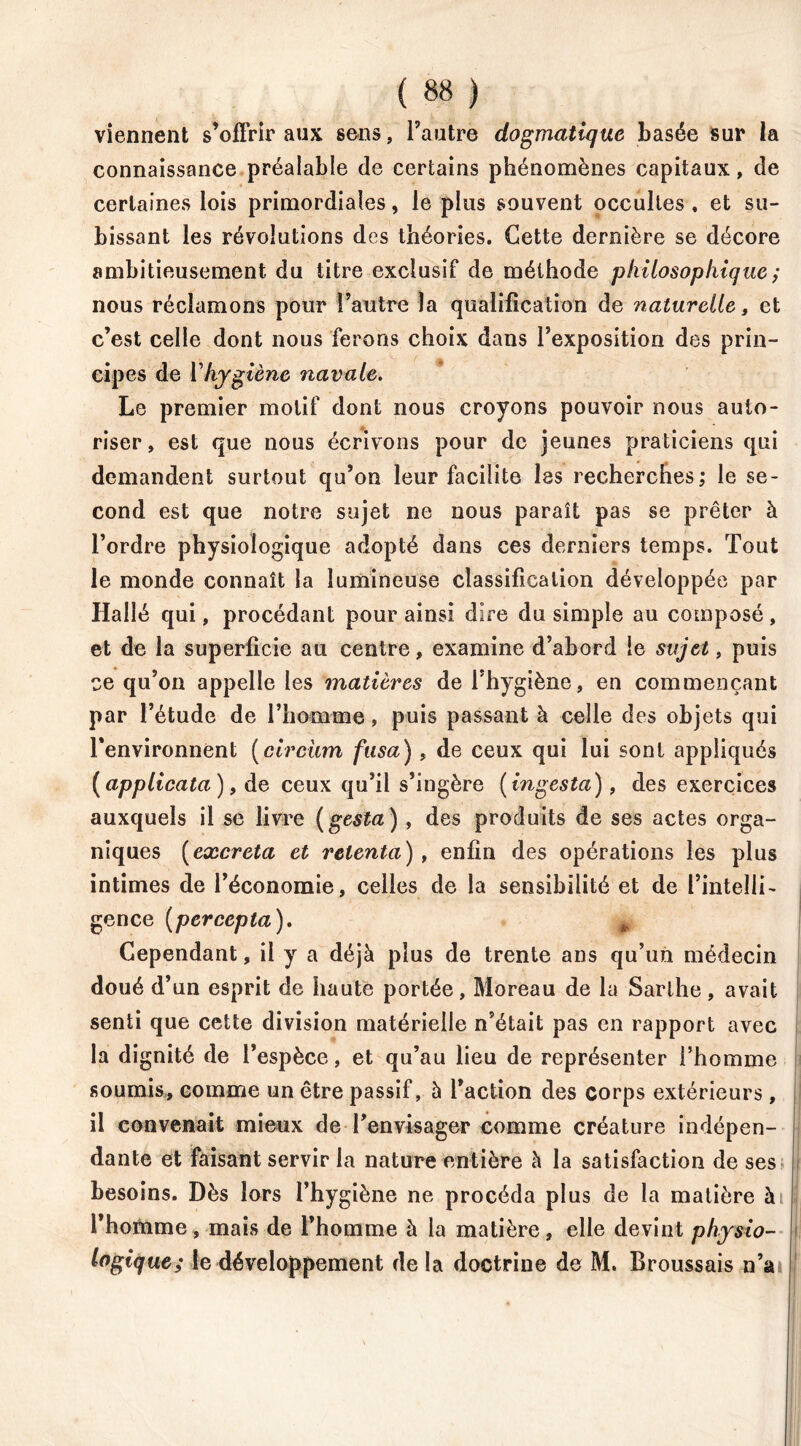 viennent s’offrir aux sens, l’autre dogmatique basée sur la connaissance préalable de certains phénomènes capitaux, de certaines lois primordiales, le plus souvent occultes . et su- bissant les révolutions des théories. Cette dernière se décore ambitieusement du titre exclusif de méthode philosophique ; nous réclamons pour l’autre la qualification de naturelle t et c’est celle dont nous ferons choix dans l’exposition des prin- cipes de Vhygiène navale. Le premier motif dont nous croyons pouvoir nous auto- riser, est que nous écrivons pour de jeunes praticiens qui demandent surtout qu’on leur facilite les recherches; le se- cond est que notre sujet ne nous paraît pas se prêter à l’ordre physiologique adopté dans ces derniers temps. Tout le monde connaît la lumineuse classification développée par Haîlé qui, procédant pour ainsi dire du simple au composé, et de ia superficie au centre, examine d’abord le sujet, puis ce qu’on appelle les matières de l’hygiène, en commençant par l’étude de l’homme, puis passant à celle des objets qui l’environnent (circiim fusa), de ceux qui lui sont appliqués (applicata ), de ceux qu’il s’ingère (ingesta), des exercices auxquels il se livre (gesta ), des produits de ses actes orga- niques (excreta et retenta), enfin des opérations les plus intimes de l’économie, celles de la sensibilité et de l’intelli- gence (percepta). Cependant, il y a déjà plus de trente ans qu’un médecin doué d’un esprit de haute portée, Moreau de la Sarlhe , avait senti que cette division matérielle n’était pas en rapport avec la dignité de l’espèce, et qu’au lieu de représenter l’homme soumis, comme un être passif, 5 faction des corps extérieurs , il convenait mieux de l’envisager comme créature indépen- dante et faisant servir la nature entière à la satisfaction de ses besoins. Dès lors l’hygiène ne procéda plus de la matière à l’homme, mais de l’homme à la matière, elle devint physio- logique; le développement delà doctrine de M. Broussais n’a