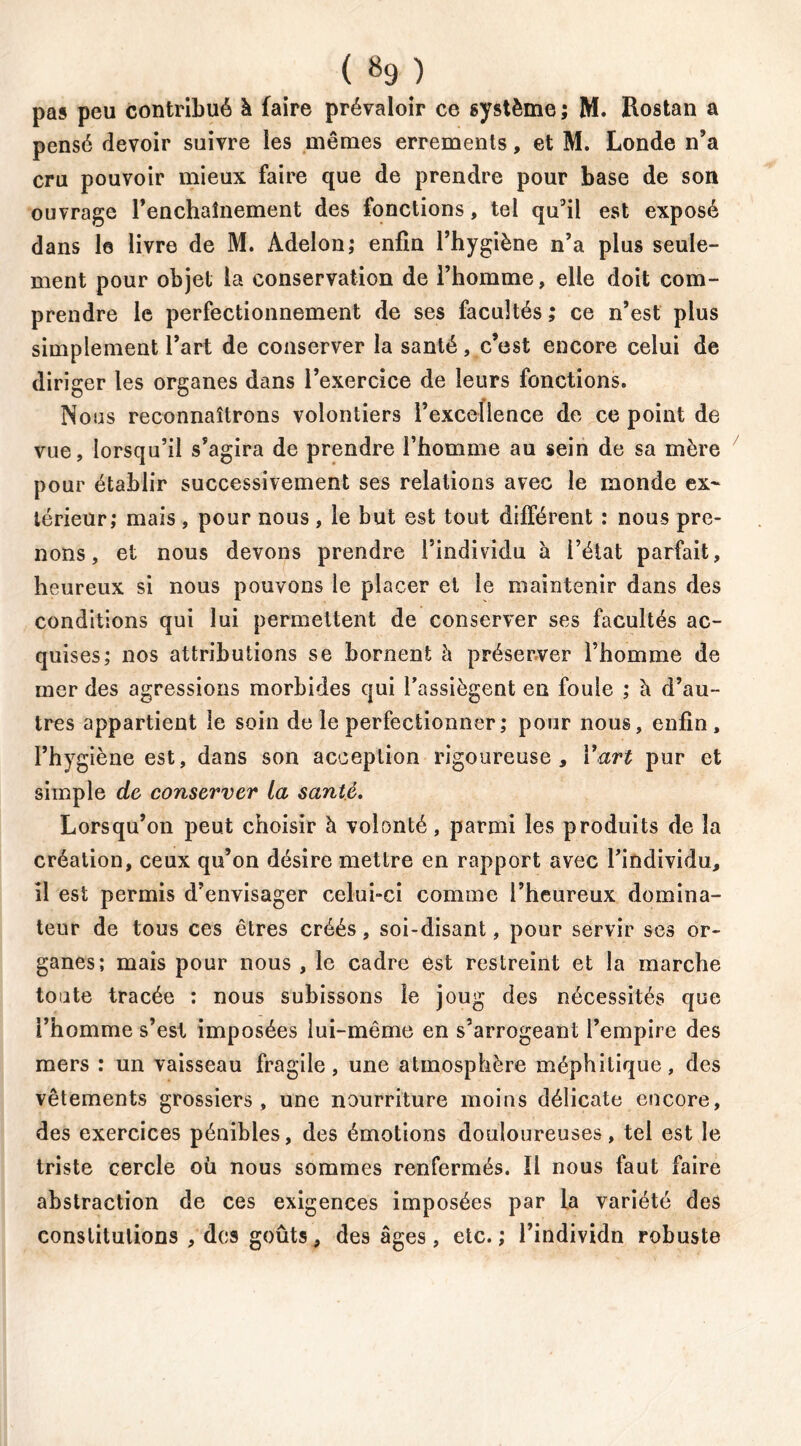 pas peu contribué à faire prévaloir ce système ; M. Rostan a pensé devoir suivre les mêmes errements, et M. Londe n’a cru pouvoir mieux faire que de prendre pour base de son ouvrage renchaînement des fonctions, tel qu’il est exposé dans le livre de M. Adelon; enfin l’hygiène n’a plus seule- ment pour objet la conservation de l’homme, elle doit com- prendre le perfectionnement de ses facultés; ce n’est plus simplement l’art de conserver la santé, c’est encore celui de diriger les organes dans l’exercice de leurs fonctions. Nous reconnaîtrons volontiers l’excellence de ce point de vue, lorsqu’il s’agira de prendre l’homme au sein de sa mère pour établir successivement ses relations avec le monde ex- térieur; mais , pour nous , le but est tout différent : nous pre- nons , et nous devons prendre l’individu à i’éiat parfait, heureux si nous pouvons le placer et le maintenir dans des conditions qui lui permettent de conserver ses facultés ac- quises; nos attributions se bornent à préserver l’homme de mer des agressions morbides qui l’assiègent en foule ; à d’au- tres appartient le soin de le perfectionner ; pour nous, enfin, l’hygiène est, dans son acception rigoureuse, Y art pur et simple de conserver ta santé. Lorsqu’on peut choisir h volonté, parmi les produits de la création, ceux qu’on désire mettre en rapport avec l’individu, il est permis d’envisager celui-ci comme l’heureux domina- teur de tous ces êtres créés, soi-disant, pour servir ses or- ganes; mais pour nous , le cadre est restreint et la marche toute tracée : nous subissons le joug des nécessités que l’homme s’esl imposées lui-même en s’arrogeant l’empire des mers : un vaisseau fragile, une atmosphère méphitique, des vêtements grossiers, une nourriture moins délicate encore, des exercices pénibles, des émotions douloureuses, tel est le triste cercle où nous sommes renfermés. Il nous faut faire abstraction de ces exigences imposées par la variété des constitutions , des goûts, des âges, etc.; l’individn robuste