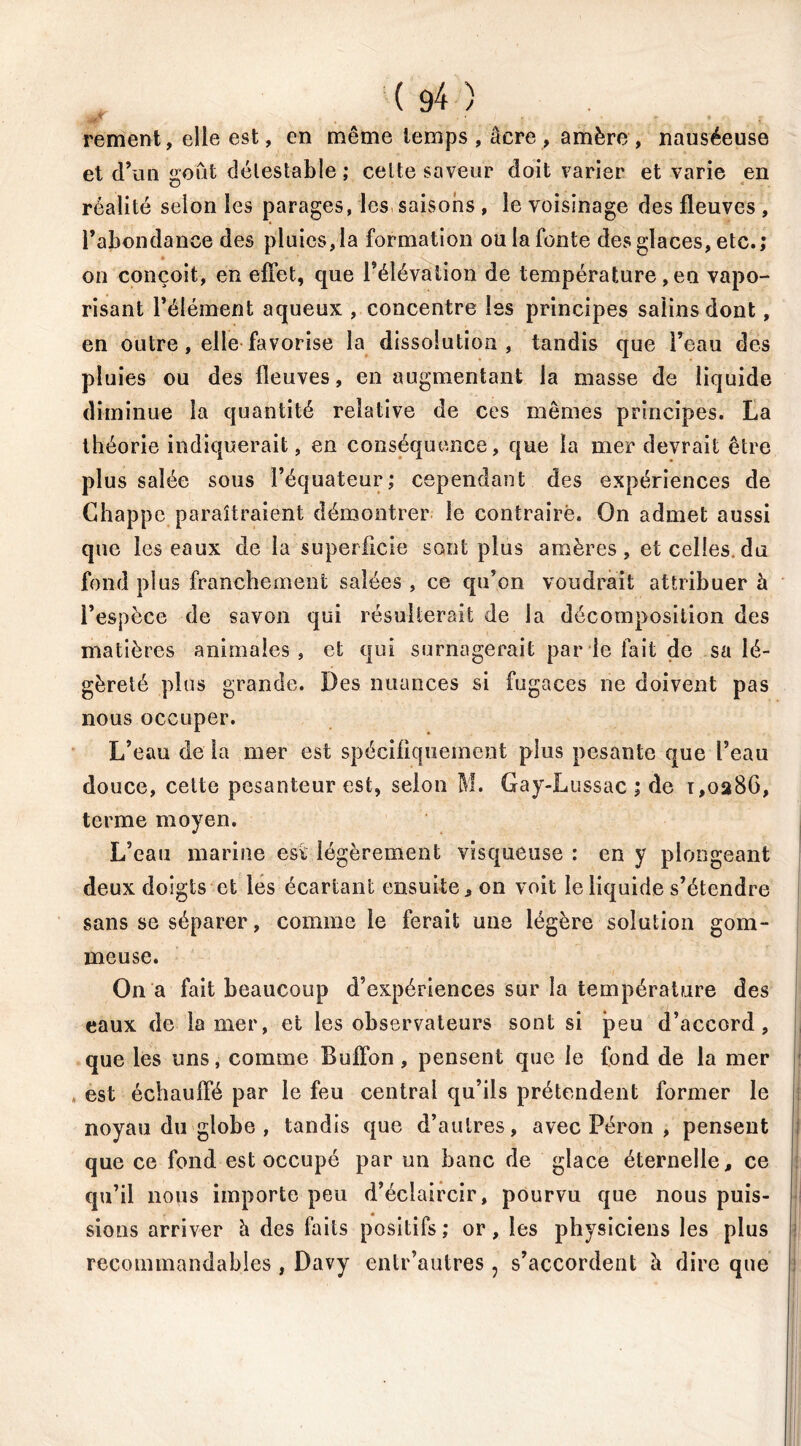 rement, elle est, en même temps, âcre, amère, nauséeuse et d’un goût détestable ; celte saveur doit varier et varie en réalité selon les parages, les saisons , le voisinage des fleuves , l’abondance des pluies,la formation ou la fonte des glaces, etc.; on conçoit, en effet, que l’élévation de température, en vapo- risant l’élément aqueux , concentre les principes salins dont, en outre, elle favorise la dissolution, tandis que l’eau des pluies ou des fleuves, en augmentant la masse de liquide diminue la quantité relative de ces mêmes principes. La théorie indiquerait, en conséquence, que la mer devrait être plus salée sous l’équateur; cependant des expériences de Chappc paraîtraient démontrer le contraire. On admet aussi que les eaux de la superficie sont plus amères, et celles.du fond plus franchement salées , ce qu’on voudrait attribuer à l’espèce de savon qui résulterait de la décomposition des matières animales, et qui surnagerait par le fait de sa lé- gèreté plus grande. Des nuances si fugaces ne doivent pas nous occuper. L’eau de la mer est spécifiquement plus pesante que l’eau douce, celte pesanteur est, selon M. Gay-Lussac ; de 1,0286, terme moyen. L’eau marine est légèrement visqueuse : en y plongeant deux doigts et les écartant ensuite, on voit le liquide s’étendre sans se séparer, comme le ferait une légère solution gom- meuse. On a fait beaucoup d’expériences sur la température des eaux de la mer, et les observateurs sont si peu d’accord, que les uns, comme Buffon , pensent que le fond de la mer , est échauffé par le feu central qu’ils prétendent former le noyau du globe , tandis que d’autres, avec Pérou , pensent que ce fond est occupé par un banc de glace éternelle, ce qu’il nous importe peu d’éclaircir, pourvu que nous puis- sions arriver è des faits positifs ; or, les physiciens les plus recommandables, Davy entr’autres , s’accordent è dire que