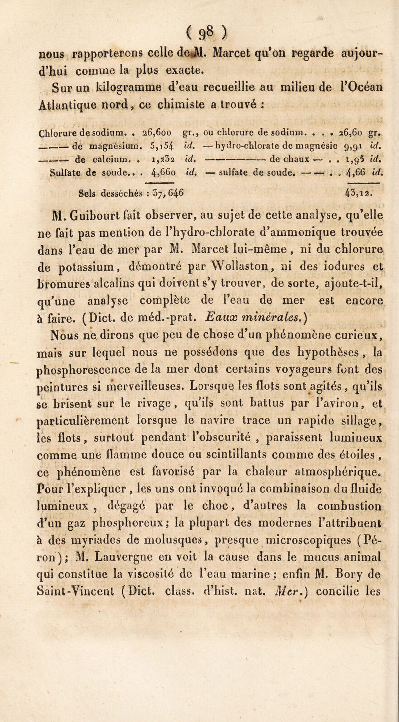 ( 9» ) nous rapporterons celle deJVl. Marcet qu’on regarde aujour- d’hui comme la plus exacte. Sur un kilogramme d’eau recueillie au milieu de l’Océan Atlantique nord, ce chimiste a trouvé : Chlorure de sodium. . 26,600 gr., ou chlorure de sodium. . . • 26,60 gr. de magnésium. 5,754 id. —hydro-chlorate de magnésie 9,91 id. de calcium. . i,?.32 id. de chaux —- . . 1,95 id. Sulfate de soude.. . 4>66o id. —sulfate de soude. —— . , 4>66 id. Sels desséchés : 37,646 43,12. M. Guibourt fait observer, au sujet de cette analyse, qu’elle ne fait pas mention de l’hydro-cblorate d’ammonique trouvée dans l’eau de mer par M. Marcet lui-même , ni du chlorure de potassium, démontré par Wollaston, ni des iodures et bromures alcalins qui doivent s’y trouver, de sorte, ajoute-t-il, qu’une analyse complète de l’eau de mer est encore à faire. (Dict. de méd.-prat. Eaux minérales.) Nous ne dirons que peu de chose d’un phénomène curieux, mais sur lequel nous ne possédons que des hypothèses , la phosphorescence de la mer dont certains voyageurs font des peintures si merveilleuses. Lorsque les flots sont agités, qu’ils se brisent sur le rivage, qu’ils sont battus par l’aviron, et particulièrement lorsque le navire trace un rapide sillage, les flots, surtout pendant l’obscurité , paraissent lumineux comme une flamme douce ou scintillants comme des étoiles , ce phénomène est favorisé par la chaleur atmosphérique. Pour l’expliquer , les uns ont invoqué la combinaison du fluide lumineux , dégagé par le choc, d’autres la combustion d’un gaz phosphoreux; la plupart des modernes l’attribuent à des myriades de molusques, presque microscopiques (Pé- ron); M. Lauvergne en voit la cause dans le mucus animal qui constitue la viscosité de l’eau marine : enfin M. Bory de Saint-Vincent (Dict. class. d’hist. nat. Mer.) concilie les