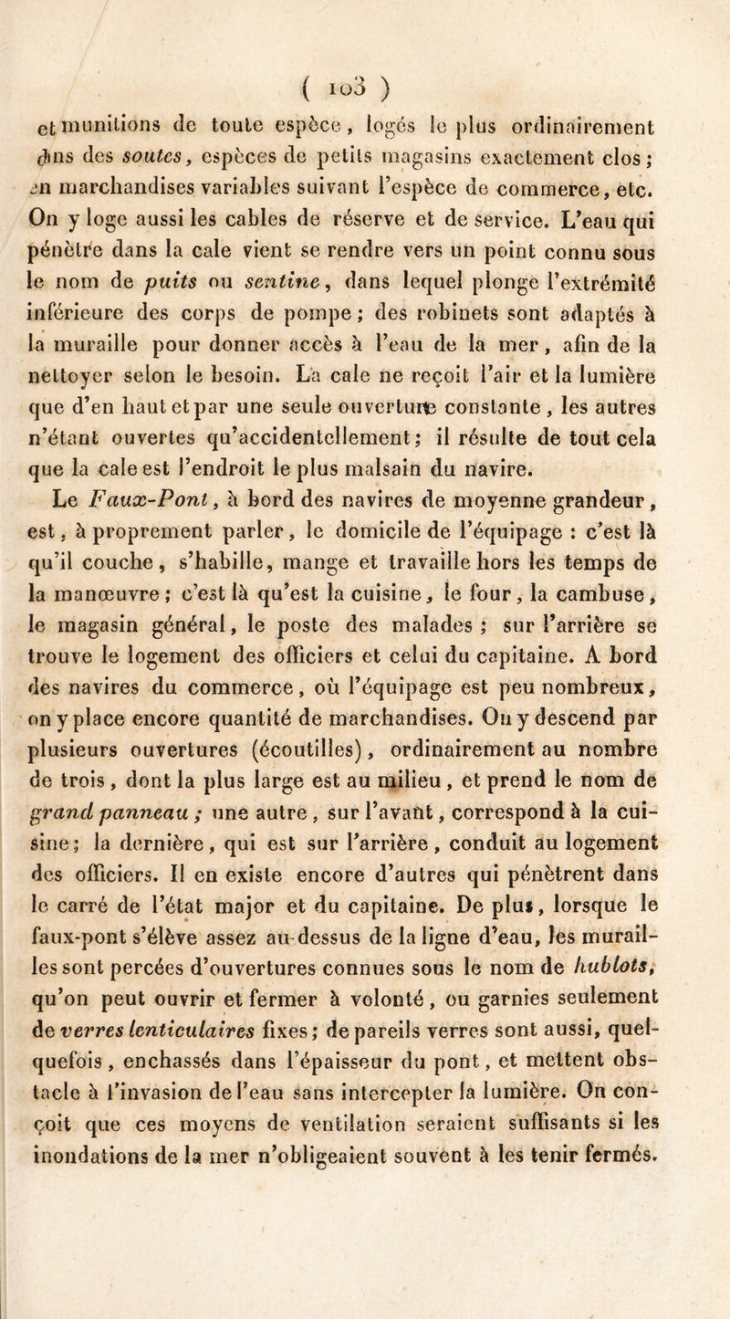 et munitions de toute espèce, logés le plus ordinairement cîins des soutes, espèces de petits magasins exactement clos; en marchandises variables suivant l’espèce de commerce, etc. On y loge aussi les cables de réserve et de service. L’eau qui pénètre dans la cale vient se rendre vers un point connu sous le nom de puits ou sentine, dans lequel plonge l’extrémité inférieure des corps de pompe ; des robinets sont adaptés à la muraille pour donner accès à l’eau de la mer, afin de la nettoyer selon le besoin. La cale ne reçoit l’air et la lumière que d’en haut et par une seule ou vertuits constante, les autres n’étant ouvertes qu’accidentellement ; il résulte de tout cela que la cale est l’endroit le plus malsain du navire. Le Faux-Pont, h bord des navires de moyenne grandeur, est, à proprement parler, le domicile de l’équipage : c’est là qu’il couche, s’habille, mange et travaille hors les temps de la manœuvre ; c’est là qu’est la cuisine, le four , la cambuse, le magasin général, le poste des malades ; sur l’arrière se trouve le logement des officiers et celui du capitaine. A bord des navires du commerce, où l’équipage est peu nombreux, on y place encore quantité de marchandises. Ou y descend par plusieurs ouvertures (écoutilles), ordinairement au nombre de trois , dont la plus large est au milieu , et prend le nom de grand panneau ; une autre , sur l’avant, correspond à la cui- sine; la dernière, qui est sur l’arrière, conduit au logement des officiers. Il en existe encore d’autres qui pénètrent dans le carré de l’état major et du capitaine. De pîui, lorsque le faux-pont s’élève assez au dessus de la ligne d’eau, les murail- les sont percées d’ouvertures connues sous le nom de hublots, qu’on peut ouvrir et fermer à volonté, ou garnies seulement de verres lenticulaires fixes; de pareils verres sont aussi, quel- quefois , enchâssés dans l’épaisseur du pont, et mettent obs- tacle à l’invasion de l’eau sans intercepter la lumière. On con- çoit que ces moyens de ventilation seraient suffisants si les inondations de la mer n’obligeaient souvent à les tenir fermés.