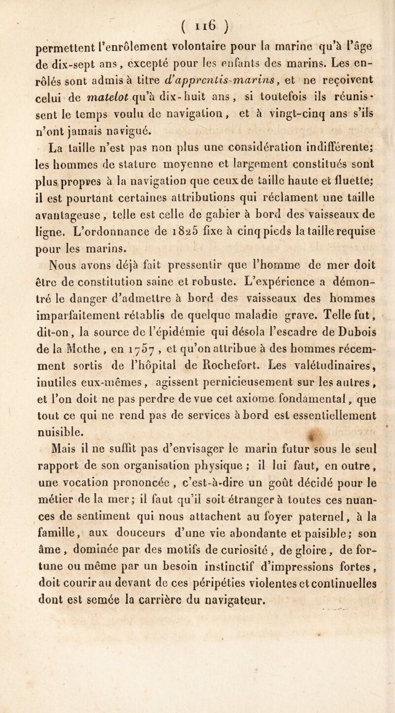 ( ”6 ) permettent l’enrôlement volontaire pour la marine qu’à l’âge de dix-sept ans, excepté pour les enfants des marins. Les en- rôlés sont admis à titre cTapprentis-marins, et ne reçoivent celui de matelot qu’à dix-huit ans, si toutefois ils réunis* sent le temps voulu de navigation, et à vingt-cinq ans s’ils n’ont jamais navigué. La taille n’est pas non plus une considération indifférente; les hommes de stature moyenne et largement constitués sont plus propres à la navigation que ceux de taille haute et fluette; il est pourtant certaines attributions qui réclament une taille avantageuse, telle est celle de gabier à bord des vaisseaux de ligne. L’ordonnance de 18^5 fixe à cinq pieds la taille requise pour les marins. Nous avons déjà fait pressentir que l’homme de mer doit être de constitution saine et robuste. L’expérience a démon- tré le danger d’admettre à bord des vaisseaux des hommes imparfaitement rétablis de quelque maladie grave. Telle fut, dit-on, la source de l’épidémie qui désola l’escadre de Dubois de la Mothe , en 1767 , et qu’on attribue à des hommes récem- ment sortis de l’hôpital de Piochefort. Les valétudinaires, inutiles eux-mêmes , agissent pernicieusement sur les autres , et l’on doit ne pas perdre de vue cet axiome fondamental „ que tout ce qui ne rend pas de services à bord est essentiellement nuisible. % Mais il ne suffit pas d’envisager le marin futur sous le seul rapport de son organisation physique; il lui faut, en outre, une vocation prononcée , c’est-à-dire un goût décidé pour le métier de la mer; il faut qu’il soit étranger à toutes ces nuan- ces de sentiment qui nous attachent au foyer paternel, à la famille, aux douceurs d’une vie abondante et paisible; son âme , dominée par des motifs de curiosité , de gloire , de for- tune ou même par un besoin instinctif d’impressions fortes, doit courir au devant de ces péripéties violentes et continuelles dont est semée la carrière du navigateur.