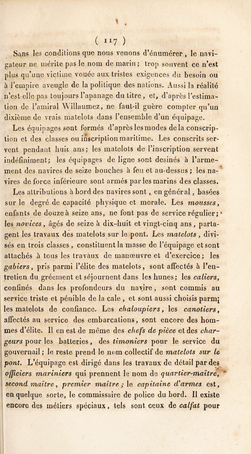 Sans les conditions que nous venons d’énumérer , le navi- gateur ne mérite pas le nom de marin; trop souvent ce n’est plus qu’une victime vouée aux tristes exigences du besoin ou h l’empire aveugle de la politique des nations. Aussi la réalité n’est-elle pas toujours l’apanage du titre , et, d’après l’estima- tion de l’amiral Willaumez, ne faut-il guère compter qu’un dixième de vrais matelots dans l’ensemble d’un équipage. Les équipages sont formés d’après les modes delà conscrip- tion et des classes ou inscription maritime. Les conscrits ser- vent pendant huit ans; les matelots de l’inscription servent indéfiniment; les équipages de ligne sont desinés à l’arme- ment des navires de seize bouches à feu et au-dessus ; les na- vires de force inférieure sont armés parles marins des classes. Les attributions à bord des navires sont „ en général, basées sur le degré de capacité physique et morale. Les mousses, enfants de douze à seize ans, ne font pas de service régulier;s les novices, âgés de seize â dix—liait et vingt-cinq ans, parta- gent les travaux des matelots sur le pont. Les matelots , divi- sés en trois classes , constituent la masse de l’équipage et sont attachés à tous les travaux de manœuvre et d’exercice ; les gabiers, pris parmi l’élite des matelots, sont affectés â l’en- tretien du gréement et séjournent dans les hunes; les caliers, confinés dans les profondeurs du navire, sont commis au service triste et pénible de la cale , et sont aussi choisis parmj les matelots de confiance. Les chaloupiers, les canotiers, affectés au service des embarcations, sont encore des hom- mes d’élite. Il en est de même des chefs de pièce et des char- geurs pour les batteries, des timoniers pour le service du gouvernail; le reste prend le nom collectif de matelots sur le pont. L’équipage est dirigé dans les travaux de détail par des officiers mariniers qui prennent le nom de quartier-maître, ‘ second maître, premier maître ; le capitaine d'armes est, en quelque sorte, le commissaire de police du bord. Il existe encore des métiers spéciaux, tels sont ceux de calfat pour