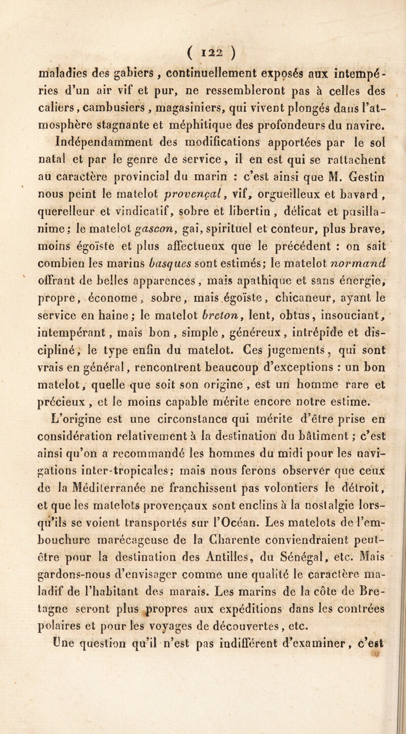 maladies des gabiers , continuellement exposés aux intempé- ries d’un air vif et pur, ne ressembleront pas à celles des caliers, cambusiers , magasiniers, qui vivent plongés dans l’at- mosphère stagnante et méphitique des profondeurs du navire. Indépendamment des modifications apportées par le sol natal et par le genre de service, il en est qui se rattachent au caractère provincial du marin : c’est ainsi que M. Gestin nous peint le matelot provençal, vif, orgueilleux et bavard , querelleur et vindicatif, sobre et libertin, délicat et pusilla- nime; le matelot gascon, gai, spirituel et conteur, plus brave, moins égoïste et plus affectueux que le précédent : on sait combien les marins basques sont estimés,* le matelot normand offrant de belles apparences, mais apathique et sans énergie, propre, économe, sobre, mais égoïste, chicaneur, ayant le service en haine; le matelot breton, lent, obtus, insouciant, intempérant, mais bon , simple, généreux, intrépide et dis- cipliné, le type enfin du matelot. Ces jugements, qui sont vrais en général, rencontrent beaucoup d’exceptions : un bon matelot, quelle que soit son origine , est un homme rare et précieux , et le moins capable mérite encore notre estime. L’origine est une circonstance qui mérite d’être prise en considération relativement à la destination du bâtiment ; c’est ainsi qu’on a recommandé les hommes du midi pour les navi- gations inter*tropicales; mais nous ferons observer que ceux de la Méditerranée ne franchissent pas volontiers le détroit, et que les matelots provençaux sont enclins h la nostalgie lors- qu’ils se voient transportés sur l’Océan. Les matelots de l’em- bouchure marécageuse de la Charente conviendraient peut- être pour la destination des Antilles, du Sénégal, etc. Mais gardons-nous d’envisager comme une qualité le caractère ma- ladif de l’habitant des marais. Les marins de la côte de Bre- tagne seront plus propres aux expéditions dans les contrées polaires et pour les voyages de découvertes , etc. Une question qu’il n’est pas indifférent d’examiner, c’est v