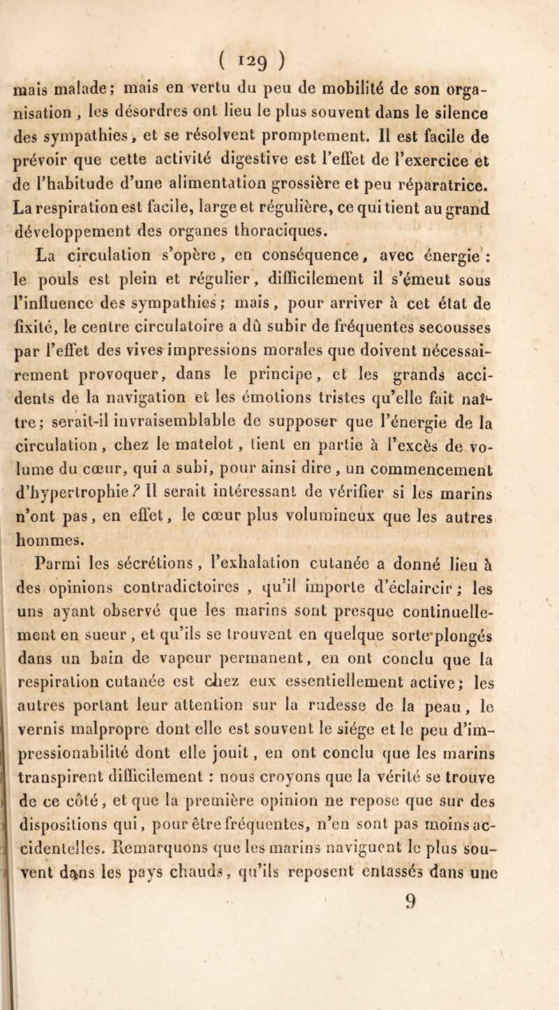 mais malade; mais en vertu du peu de mobilité de son orga- nisation , les désordres ont lieu le plus souvent dans le silence des sympathies, et se résolvent promptement. Il est facile de prévoir que cette activité digestive est l'effet de l’exercice et de l’habitude d’une alimentation grossière et peu réparatrice. La respiration est facile, large et régulière, ce qui tient au grand développement des organes thoraciques. La circulation s’opère, en conséquence, avec énergie; le pouls est plein et régulier, difficilement il s’émeut sous l’influence des sympathies; mais, pour arriver a cet état de fixité, le centre circulatoire a dû subir de fréquentes secousses par l’effet des vives impressions morales que doivent nécessai- rement provoquer, dans le principe, et les grands acci- dents de la navigation et les émotions tristes qu’elle fait nah- tre; serait-il invraisemblable de supposer que l’énergie de la circulation, chez le matelot, tient en partie à l’excès de vo- lume du cœur, qui a subi, pour ainsi dire, un commencement d’hypertrophie? ïl serait intéressant de vérifier si les marins n’ont pas, en effet, le cœur plus volumineux que les autres hommes. Parmi les sécrétions , l’exhalation cutanée a donné lieu à des opinions contradictoires , qu’il importe d’éclaircir ; les uns ayant observé que les marins sont presque continuelle- ment en sueur, et qu’ils se trouvent en quelque sorteplongés dans un bain de vapeur permanent, en ont conclu que la respiration cutanée est chez eux essentiellement active; les autres portant leur attention sur la rudesse de la peau, le vernis malpropre dont elle est souvent le siège et le peu d’im- pression abili té dont elle jouit, en ont conclu que les marins transpirent difficilement : nous croyons que la vérité se trouve de ce côté, et que la première opinion ne repose que sur des dispositions qui, pour être fréquentes, n’en sont pas moins ac- cidentelles. Remarquons que les marins naviguent le plus sou- vent d$ns les pays chauds, qu’ils reposent entassés dans une 9