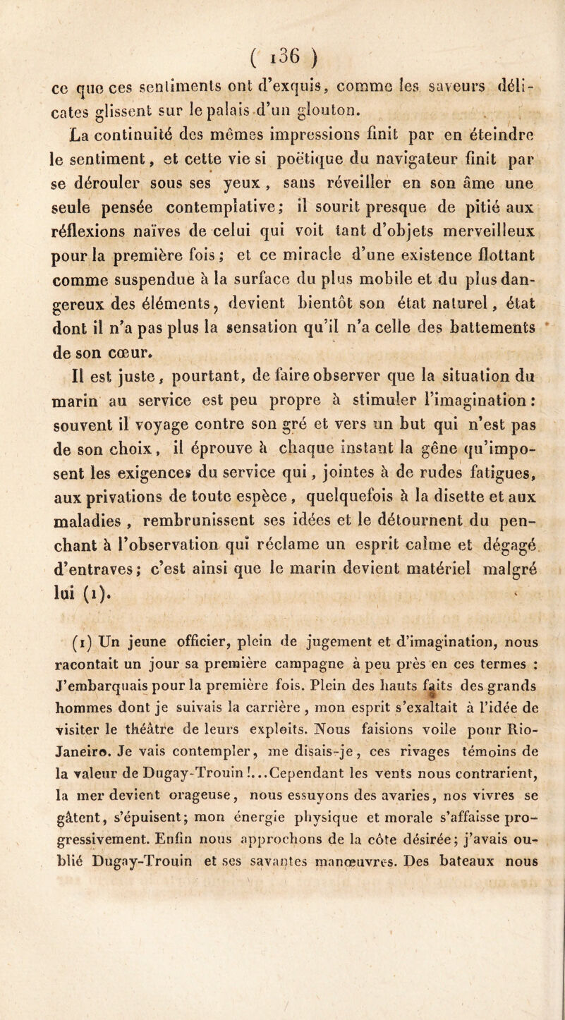 ce que ces senlimenls ont d’exquis, comme les saveurs déli- cates glissent sur le palais d’un glouton. La continuité des mêmes impressions finit par en éteindre le sentiment, et cette vie si poétique du navigateur finit par se dérouler sous ses yeux , sans réveiller en son âme une seule pensée contemplative; il sourit presque de pitié aux réflexions naïves de celui qui voit tant d’objets merveilleux pour la première fois ; et ce miracle d’une existence flottant comme suspendue à la surface du plus mobile et du plus dan- gereux des éléments, devient bientôt son état naturel, état dont il n’a pas plus la sensation qu’il n’a celle des battements de son cœur. Il est juste, pourtant, de faire observer que la situation du marin au service est peu propre à stimuler l’imagination : souvent il voyage contre son gré et vers un but qui n’est pas de son choix, il éprouve h chaque instant la gêne qu’impo- sent les exigences du service qui, jointes à de rudes fatigues, aux privations de toute espèce , quelquefois à la disette et aux maladies , rembrunissent ses idées et le détournent du pen- chant à l’observation qui réclame un esprit calme et dégagé d’entraves ; c’est ainsi que le marin devient matériel malgré lui (1). (i) Un jeune officier, plein de jugement et d’imagination, nous racontait un jour sa première campagne à peu près en ces termes : J’embarquais pour la première fois. Plein des hauts faits des grands hommes dont je suivais la carrière , mon esprit s’exaltait à l’idée de visiter le théâtre de leurs exploits. Nous faisions voile pour Rio- Janeiro. Je vais contempler, me disais-je, ces rivages témoins de la valeur de Dugay-Trouin !. ..Cependant les vents nous contrarient, la mer devient orageuse, nous essuyons des avaries, nos vivres se gâtent, s’épuisent; mon énergie physique et morale s’affaisse pro- gressivement. Enfin nous approchons de la côte désirée; j’avais ou- blié Dugay-Trouin et ses savantes manœuvres. Des bateaux nous