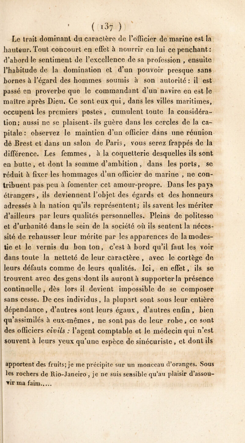 Le trait dominant du caractère de l’officier de marine est la hauteur. Tout concourt en effet h nourrir en lui ce penchant: d’abord le sentiment de l’excellence de sa profession , ensuite l’habitude de la domination et d’un pouvoir presque sans bornes à l’égard des hommes soumis à son autorité : il est passé en proverbe que le commandant d’un navire en est le maître après Dieu. Ce sont eux qui, dans les villes maritimes, occupent les premiers postes, cumulent toute la considéra- tion; aussi ne se plaisent «ils guère dans les cercles de la ca- pitale: observez le maintien d’un officier dans une réunion dè Brest et dans un salon de Paris, vous serez frappés de la différence. Les femmes , à la coquetterie desquelles ils sont en butte, et dont la somme d’ambition, dans les ports, se réduit à fixer les hommages d’un officier de marine , ne con- tribuent pas peu à fomenter cet amour-propre. Dans les pays étrangers, ils deviennent l’objet des égards et des honneurs adressés à la nation qu’ils représentent; ils savent les mériter d’ailleurs par leurs qualités personnelles. Pleins de politesse et d’urbanité dans le sein de la société où ils sentent la néces- sité de rehausser leur mérite par les apparences de la modes- tie et le vernis du bon ton, c’est à bord qu’il faut les voir dans toute la netteté de leur caractère , avec le cortège de leurs défauts comme de leurs qualités. Ici, en effet, ils se trouvent avec des gens dont ils aurontà supporter la présence continuelle, dès lors il devient impossible de se composer sans cesse. De ces individus, la plupart sont sous leur entière dépendance, d’autres sont leurs égaux, d’autres enfin , bien qu’assimilés à eux-mêmes, ne sont pas de leur robe, ce sont des officiers civils : l’agent comptable et le médecin qui n’est souvent à leurs yeux qu’une espèce de sinécuriste , et dont ils apportent des fruits; je me précipite sur un monceau d’oranges. Sous les rochers de Rio-Janeiro , je ne suis sensible qu’au plaisir d’assou- vir ma faim