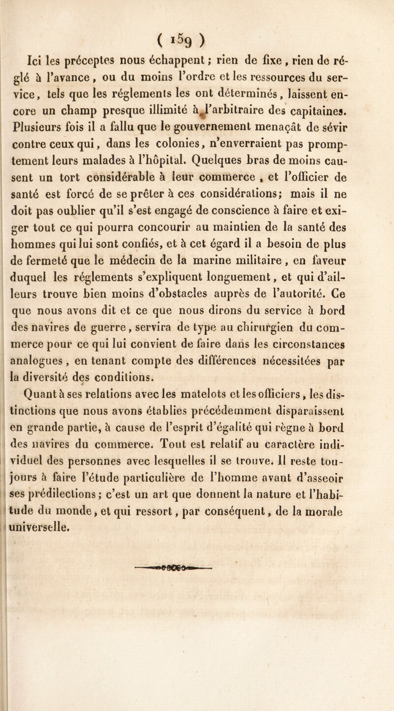 Ici les préceptes nous échappent ; rien de fixe , rien de ré- glé à l’avance , ou du moins l’ordre et les ressources du ser- vice, tels que les réglements les ont déterminés, laissent en- core un champ presque illimité àj’arbitraire des capitaines. Plusieurs fois il a fallu que le gouvernement menaçât de sévir contre ceux qui, dans les colonies, n’enverraient pas promp- tement leurs malades à l’hôpital. Quelques bras de moins cau- sent un tort considérable à leur commerce , et l’officier de santé est forcé de se prêter à ces considérations; mais il ne doit pas oublier qu’il s’est engagé de conscience à faire et exi- ger tout ce qui pourra concourir au maintien de la santé des hommes qui lui sont confiés, et à cet égard il a besoin de plus de fermeté que le médecin de la marine militaire , en faveur duquel les réglements s’expliquent longuement, et qui d’ail- leurs trouve bien moins d’obstacles auprès de l’autorité. Ce que nous avons dit et ce que nous dirons du service à bord des navires de guerre, servira de type au chirurgien du com- merce pour ce qui lui convient de faire dans les circonstances analogues , en tenant compte des différences nécessitées par la diversité des conditions. Quant à ses relations avec les matelots et les officiers, les dis- tinctions que nous avons établies précédemment disparaissent en grande partie, à cause de l’esprit d’égalité qui règne â bord des navires du commerce. Tout est relatif au caractère indi- viduel des personnes avec lesquelles il se trouve. 11 reste tou- jours à faire l’étude particulière de l’homme avant d’asseoir ses prédilections; c’est un art que donnent la nature et l’habi- tude du monde, et qui ressort, par conséquent, de la morale universelle.