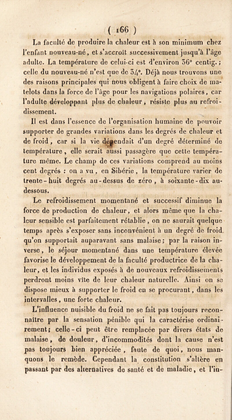 La faculté de produire la chaleur est à son minimum chez l’enfant nouveau-né, et s’accroît successivement jusqu’à l’âge adulte. La température de celui-ci est d’environ 36° centig. ; celle du nouveau-né n’est que de 34°. Déjà nous trouvons une des raisons principales qui nous obligent à faire choix de ma- telots dans la force de l’âge pour les navigations polaires, car l’adulte développant plus de chaleur, résiste plus au refroi- dissement. Il est dans l’essence de l’organisation humaine de pouvoir supporter de grandes variations dans les degrés de chaleur et de froid, car si la vie dépendait d’un degré déterminé de température , elle serait aussi passagère que cette tempéra- ture même. Le champ de ces variations comprend au moins cent degrés : on a vu, en Sibérie , la température varier de trente-huit degrés au-dessus de zéro, à soixante-dix au- dessous. Le refroidissement momentané et successif diminue la force de production de chaleur, et alors même que la cha- leur sensible est parfaitement rétablie, on ne saurait quelque temps après s’exposer sans inconvénient à un degré de froid qu’on supportait auparavant sans malaise,* par la raison in- verse , le séjour momentané dans une température élevée favorise le développement de la faculté productrice de la cha- leur, et les individus exposés à de nouveaux refroidissements perdront moins vite de leur chaleur naturelle. Ainsi on se dispose mieux à supporter le froid en se procurant, dans les intervalles, une forte chaleur. L’influence nuisible du froid ne se fait pas toujours recon- naître par la sensation pénible qui la caractérise ordinai- rement; celle-ci peut être remplacée par divers états de malaise, de douleur, d’incommodités dont la cause n’est pas toujours bien appréciée , faute de quoi, nous man- quons le remède. Cependant la constitution s’altère en passant par des alternatives de santé et de maladie, et l’in-