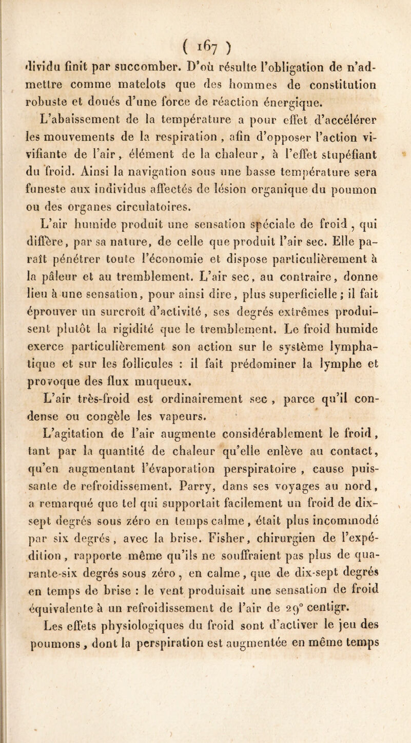 dividu finit par succomber. D’où résulte l’obligation de n’ad- mettre comme matelots que des hommes de constitution robuste et doués d’une force de réaction énergique. L’abaissement de la température a pour effet d’accélérer les mouvements de la respiration , afin d’opposer l’action vi- vifiante de l’air, élément de la chaleur, à l’effet stupéfiant du froid. Ainsi la navigation sous une basse température sera funeste aux individus affectés de lésion organique du poumon ou des organes circulatoires. L’air humide produit une sensation spéciale de froid , qui diffère, par sa nature, de celle que produit l’air sec. Elle pa- raît pénétrer toute l’économie et dispose particulièrement à la pâleur et au tremblement. L’air sec, au contraire, donne lieu à une sensation, pour ainsi dire, plus superficielle,* il fait éprouver un surcroît d’activité, ses degrés extrêmes produi- sent plutôt la rigidité que le tremblement. Le froid humide exerce particulièrement son action sur le système lympha- tique et sur les follicules : il fait prédominer la lymphe et provoque des flux muqueux. L’air très-froid est ordinairement sec , parce qu’il con- dense ou congèle les vapeurs. L’agitation de l’air augmente considérablement le froid, tant par la quantité de chaleur qu’elle enlève au contact, qu’en augmentant l’évaporation perspiratoire , cause puis- sante de refroidissement. Parry, dans ses voyages au nord, a remarqué que tel qui supportait facilement un froid de dix- sept degrés sous zéro en temps calme, était plus incommodé par six degrés, avec la brise. Fisher, chirurgien de l’expé- dition , rapporte même qu’ils ne souffraient pas plus de qua- rante-six degrés sous zéro, en calme, que de dix-sept degrés en temps de brise : le vent produisait une sensation de froid équivalente à un refroidissement de l’air de 290 centigr. Les effets physiologiques du froid sont d’activer le jeu des poumons , dont la perspiration est augmentée en même temps