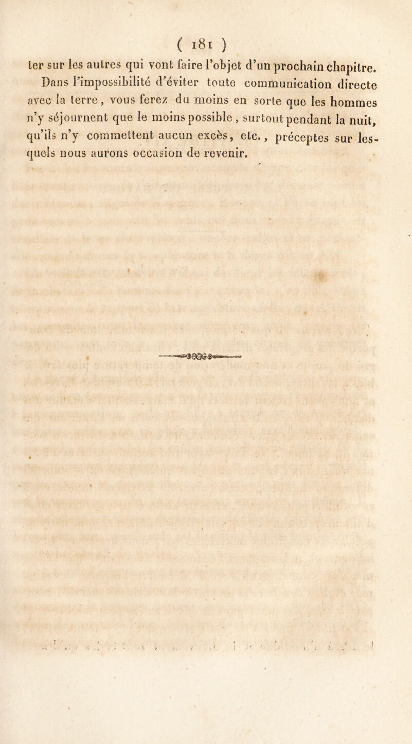 ter sur les autres qui vont faire l’objet d’un prochain chapitre. Dans l’impossibilité d’éviter toute communication directe avec la terre, vous ferez du moins en sorte que les hommes n’y séjournent que le moins possible , surtout pendant la nuit, qu’ils n’v commettent aucun excès, etc., préceptes sur les- quels nous aurons occasion de revenir.