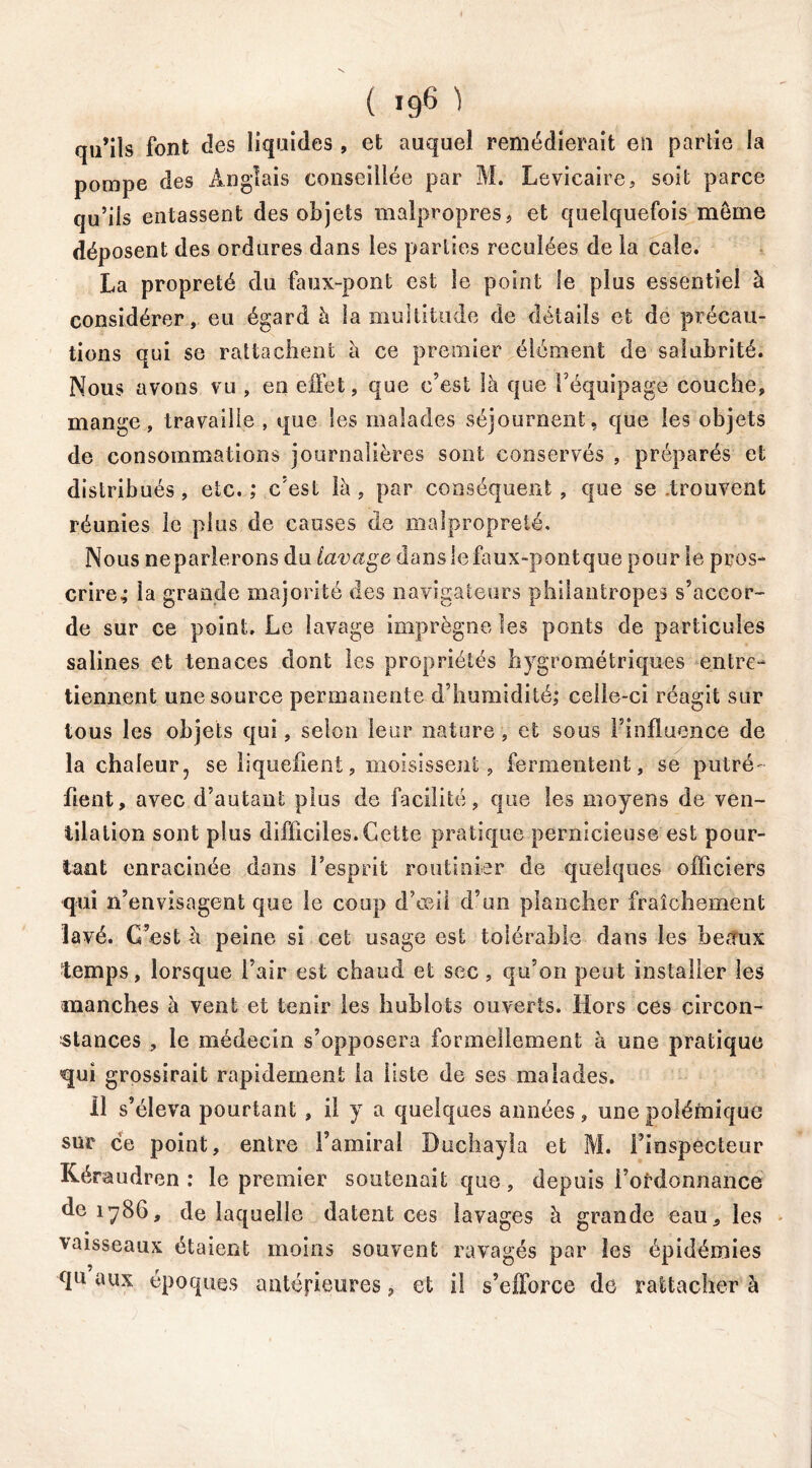 ( >96 ^ qu’ils font des liquides , et auquel remédierait en partie la pompe des Anglais conseillée par M. Levicaire, soit parce qu’iis entassent des objets malpropres, et quelquefois meme déposent des ordures dans les parties reculées de la cale. La propreté du faux-pont est le point le plus essentiel à considérer, eu égard à la multitude de détails et de précau- tions qui se rattachent à ce premier élément de salubrité. Nous avons vu , en effet, que c’est là que l’équipage couche, mange, travaille , que les malades séjournent, que les objets de consommations journalières sont conservés , préparés et distribués, etc. ; c’est là, par conséquent, que se trouvent réunies le plus de causes de malpropreté. Nous neparlerons du lavage dans le faux-pont que pour le pros- crire; la grande majorité des navigateurs philantropes s’accor- de sur ce point. Le lavage imprègne les ponts de particules salines et tenaces dont les propriétés hygrométriques entre- tiennent une source permanente d’humidité; celle-ci réagit sur tous les objets qui, selon leur nature , et sous l’influence de la chaleur, se liquéfient, moisissent, fermentent, se putré- fient, avec d’autant plus de facilité, que les moyens de ven- tilation sont plus difficiles. Cette pratique pernicieuse est pour- tant enracinée dans l’esprit routinier de quelques officiers qui n’envisagent que le coup d’œil d’un plancher fraîchement lavé. C’est h peine si cet usage est tolérable dans les beaux temps, lorsque l’air est chaud et sec, qu’on peut installer les manches à vent et tenir les hublots ouverts. Hors ces circon- stances , le médecin s’opposera formellement à une pratique qui grossirait rapidement la liste de ses malades. Il s’éleva pourtant , il y a quelques aimées, une polémique sur ce point, entre l’amiral Duchayla et M. Finspecteur Kéraudren : le premier soutenait que, depuis l’ordonnance de 1786, de laquelle datent ces lavages à grande eau, les vaisseaux étaient moins souvent ravagés par les épidémies qu aux époques antérieures, et il s’efforce de rattacher à